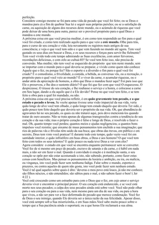 perfeição.
Considere consigo mesmo se foi para uma vida de pecado que você foi feito; ou se Deus o
mandou para cá a fim de quebrar Sua lei e seguir suas próprias paixões; ou se a satisfação da
carne, ou aquisição de alguns dos recursos deste mundo, ou o acúmulo de riquezas que você
pode deixar de uma hora para outra, parece ser o provável propósito para o qual Deus o
mandou a este mundo.
A próxima coisa em que você precisa meditar, é em como tem respondido ao fim para o qual
você foi criado, e como tem realizado aquilo para o que veio a este mundo. Olhe para trás,
para o curso de seu coração e vida; leia novamente os registros mais antigos de sua
consciência; e veja o que você tem sido e o que vem fazendo no mundo até agora. Tem você
gastado os seus dias em buscar a Deus, e os seus recursos e forças para servir-lhe fielmente?
Tem você vivido todo este tempo admirando as Suas excelências, com amor fervoroso,
recordações deliciosas, e com zelo ao cultuá-lO? Se você tem feito isso, não precisa de
conversão. Mas medite; não tem você se esquecido do propósito que tem neste mundo, sem
se importar com o mundo para o qual deveria se preparar, e vivido como quem não conhece
Aquele que o fez, ou porque fez? São o esporte e a diversão o fim para o qual você foi
criado? É o comodismo, a frivolidade, a comida, a bebida, as conversas vãs, ou a recreação, o
propósito para o qual você veio ao mundo? É o viver da carne, o acumular riquezas, ou o
andar atrás da apreciação de homens, a obra que Deus o mandou fazer aqui? Foi para isso que
Ele o preservou, e lhe deu o sustento diário? O que foi que fez com que você O esquecesse, O
desprezasse, O tirasse do seu coração, e lhe roubasse o serviço e a honra, e colocasse a carne
em Seu lugar, dando a ela aquilo que é a Ele devido? Pense no que você tem feito, e se tem
feito a obra para a qual foi mandado, ou não.
A próxima coisa em que você precisa refletir, é em quão gravemente tem pecado, e a que
estado o pecado o levou. Se voc6e apenas tivesse uma visão imparcial da sua vida, veria
quão longe do alvo você tem olhado, e quão longe tem estado daquilo que deveria Ter sido, e
quão pouco tem feito daquilo que deveria ser o propósito da sua vida. Oh, que abundância de
agravantes há no seu pecado, os quais eu não tratarei aqui, pois devo mencioná-los quando
tratar de ouro assunto. Não se trata apenas de algumas transgressões contra a tendência do seu
coração e da sua vida; mas o próprio coração é falso e longe de Deus, e resolvido a fazer o
mal. Oh, quanto tempo você perdeu; quantos meios e ajudas negligenciou; a quantos bons
impulsos você resistiu; que enxame de maus pensamentos tem enchido a sua imaginação; que
rios de palavras vãs e frívolas têm saído da sua boca; que obras das trevas, em público e em
secreto, Deus tem visto você praticar! E durante todo este tempo, quão vazio você foi em
santidade interior, e quão infrutífero em boas obras, a Deus e aos homens? O que você tem
feito com todos os seus talentos? E quão pouco ou nada teve Deus a ver com eles?
Agora considere o estado em que você se encontra enquanto permanecer sem se converter.
Você fez de si mesmo um poço de pecado, escravo de satanás e da carne, e é hábil em nada
mais, a não ser em fazer o mal. Quando é convidado à oração e à meditação santa, o seu
coração se opõe por não estar acostumado a isto, não sabendo, portanto, como fazer estas
coisas com benefícios. Mas pensar os pensamentos da luxúria e ambição, ou ira, ou malícia,
ou vingança, isto você pode fazer sem nenhuma fadiga. Falar sobre o mundo, esportes e
prazeres, ou contra aqueles de quem não gosta, isto você pode fazer sem nenhum estudo.
Você é tal qual aqueles sobre quais é dito: 'deveras o meu povo está louco, já não me conhece;
são filhos néscios, e não entendidos; são sábios para o mal, e não sabem fazer o bem' ( Jer
4:22 ).
Você está crescendo como um estranho para com o Deus que o fez, em cujo amor e serviço
deveria viver e encontrar o principal prazer. O seu coração está endurecido, e se você está
morto nos seus pecados; a culpa dos seus pecados ainda está sobre você. Você não pode olhar
para o seu coração ou para a sua vida, nem mesmo para um dia de sua vida, ou para a hora
que viveu, a não ser para ver a face deformada do pecado que merece condenação. Você fez
de Deus o seu inimigo, quando Ele deveria ser a única razão da sua felicidade. Apesar disso,
você está sempre sob a Sua misericórdia, e em Suas mãos.Você sabe muito pouco sobre o
tempo que a Sua paciência ainda o suportará; ou a que horas Ele reclamará a sua alma.
 