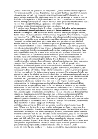 Quando a morte vier, em que estado ela o encontrará? Quando lamentavelmente desprezado
você está para encontrá-lo; quão despreparado para aparecer diante do Deus terrível, a quem
ofendeu; e quão terrível, você pensa, será este momento para você? Certamente, se você
morrer antes de ser convertido, não demorará uma hora até que venha a se encontrar entre os
demônios e almas perdidas. A lei já amaldiçoou, e você será executado se morrer em seus
pecados. Então poderá ver qual é o lucro do pecado, e o mal que esteve fazendo durante toda a
sua vida para a sua própria alma, e a que estado você se colocou a si próprio, e que
necessidade tem de atentar urgentemente para a sua situação.
5. O próximo passo da sua meditação deveria ser o seguinte: Relembre a si mesmo em que
abençoada condição você poderia estar se através da conversão fosse recuperado desta
miséria e trazido para Deus. Foi isto que moveu o coração do filho pródigo para retornar,
'Então, caindo em si disse: Quantos trabalhadores de meu pai têm pão com fartura, e eu aqui
morro de fome!' (lc 15:17). Aquele que não tinha alfarrobas para se alimentar com os porcos
refletiu sobre a abundância que abandonou em casa. O membro mais pobre da família de
Cristo está em melhor condição do que o maior rei na terra que não for convertido.Você
poderia ter vivido um tipo de vida diferente do que viveu, para sua segurança e benefício,
com conteúdo verdadeiro, se tivesse voltado sua mente e vida para Deus. Se você apenas se
convertesse, seria um membro vivo de Cristo, e os Seus preciosos benefícios seriam seus. Seu
sangue o purificaria de todos os seus pecados e eles seriam graciosamente perdoados. Deus
seria reconciliado com você e se tornaria seu amigo, seu pai e seu Deus, e lhe tomaria como
servo e filho adotivo; o Espírito santo habitaria em você, guiaria seu entendimento, lhe
mostraria o que nem carne nem sangue podem revelar, e o faria familiarizado com os
mistérios de Deus. Ele seria um Espírito de luz e de vida dentro de você, operaria no seu
coração movendo-o mais para Deus, e lhe daria inclinações e afeições mais fortes para com as
coisas do alto. Ele o ajudará quando você estiver fraco, e o vivificará quando estiver
desanimado, e o lembrará quando estiver esquecido de coisas necessárias. Ele o ajudará nas
orações, tanto no conteúdo quanto na maneira, o ajudará na meditação, nas conversas,e em
outros deveres. Ele o advertirá do perigo, o fortalecerá contra as tentações, e fará com que seja
vitorioso; e se você cair, Ele fará com que se levante novamente. Ele será um confortador que
habitará em você, e lhe falará de paz de modo tão afetivo, em meio as suas inquietudes, que ao
falar dela, Ele a criará em você; e na multidão dos seus pensamentos, o Seu conforto deleitará
a sua alma. Oh! Que vida você poderia viver com Cristo, pelo Seu Espírito, vivesse em você!
Você poderia refletir quão meigo é Cristo para com os seus próprios membros, quão
carinhosamente Ele os ama, com que constância Ele cuida deles, quão plenamente Ele os
provê, e com que segurança Ele os preserva. Se você viesse a se encontrar em um caminho
tempestuoso, Ele o retiraria dali. Aflições nunca serão colocadas sobre você, a não ser para o
seu bem, nem durarão mais do que a sua condição o faç a necessário, sendo no final retiradas
para a sua satisfação e contentamento. Na verdade, a sua vida seria uma vida de misericórdias,
e aquilo que é apenas uma misericórdia comum para os homens, seria uma misericórdia
especial para você, visto que provêm do seu Pai de amor, pressagiando a sua salvação, e
apontando para as misericórdias eternas. Você não poderia abrir os olhos senão para ver aquilo
que pode encorajá-lo e confortá-lo; todas as obras de Deus que você contempla, lhe mostraria
a Sua majestade, Seu amor e Seu poder, conduzindo-o a Ele.
Você não poderia abrir a sua Bíblia sem que viesse a encontrar nela as benditas linhas de
amor. Oh! que bem lhe faria, ler nela os benditos atributos do seu Deus, reverenciar o Seu
nome, e ler com atenção a descrição da sua natureza perfeitíssima! Que bem lhe faria ler sobre
a natureza da encarnação, vida, morte, ressurreição, ascensão, intercessão e retorno do nosso
bendito Redentor!Que bem lhe faria descobrir aquelas normas santas, das a sua nova natureza
se agrada bem como ler a lei que está escrita no seu coração, assim como ler as maldições das
quais você foi livrado! Que vida e alegria receberia a sua alma das inúmeras, plenas e
generosas promessas de graça! Se você fosse realmente santificado e feito nova criatura, a sua
condição seria freqüentemente de conforto, e sempre segura; e mesmo quando estivesse em
grandes temores e perplexidades, ainda assim estaria firme nos braços de Cristo.
Medite em como lhe seria a vida, se você tivesse acesso diário a Deus em oração e descanso
 