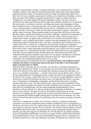 em todas as necessidades e perigos; se pudesse procurá-lo, com a promessa de ser ouvido e
atendido, e pudesse estar seguro de que pode esperar dEle mais do que uma criança poderia
esperar do pai mais meigo, ou do queuma esposa do marido mais apaixonado sobre a terra.
Que vida você teria, ao poder sempre pensar em Deus com a razão da sua felicidade, e extrair
dEle os prazeres mais sublimes, enquanto que dEle têm os ímpios os maiores terrores?
Também não é uma parte desprezível dos Seus benefícios, poder viver entre Seu povo,
gozando de um amor especial da parte deles, tendo uma comunhão especial eles, ser lembrado
nas suas orações, e de possuir, com eles, o privilégio dos santos e das ordenanças de Deus.
Não é desprezível que, ao invés das conversas vãs, da inútil comunhão dos filhos e obras das
trevas, você possa unir-se à igreja de Deus em seu louvor, e alimentar-se com eles do corpo e
sangue de Cristo, à Sua mesa, e então ter renovadas comunicações de graça, e renovado o
perdão selado à sua alma. Mas por quanto tempo teria eu que falar sobre isso se tivesse que
lhe dizer apenas a metade das bênçãos de um estado santificado e espiritual? Em uma palavra,
Deus seria seu, Cristo seria seu, o Espírito Santo seria seu, todas as coisas seriam suas; o
mundo inteiro estaria, de algum modo, relacionado com o seu bem. Os demônios seriam
subjugados a você e expulsos da sua alma; o pecado seria tanto perdoado como vencido; os
anjos seriam espíritos ministradores para o seu bem; as promessas das Escrituras seriam suas,
a glória eterna seria, no final, sua; e enquanto estivesse na terra, poderia ser confortado o
quanto quisesse, com a confiante antevisão daquela felicidade inimaginável, indizível e eterna.
Que tesouro tenho eu aqui expressado em poucas palavras; que coração você teria se apenas
fosse possuído viva e sensivelmente de tudo o que está contido nestas uma ou duas páginas!
Você não invejaria a glória do maior príncipe desta terra, nem trocaria de posição com
nenhum homem que fosse estranho a estas coisas. Se você apenas considerasse o estado dos
santos, como poderia continuar no pecado e demorar-se tanto em voltar-se para Deus?
Certamente esta consideração poderia mudar os seus valores.
6.A próxima parte da sua meditação deveria ser na obra graciosa e maravilhosa da nossa
redenção, nos meios e recursos que são providos para a sua alma, e nos termos pelos
quais a salvação pode ser obtida.
Apesar de todos os pecados que tem cometido, você não deve se entregar ao desespero; o
Senhor não o deixaria sem solução. A sua salvação e conversão não é algo impossível. Não!
Tanto já foi feito por Cristo, que a sua salvação foi colocada ao alcance de suas mãos. Um
novo e vivo caminho é consagrado a nós por Cristo através do véu da Sua carne, e através
do Seu sangue podemos ter ousadia para entrar no Santo dos Santos. Ele suportou seu fardo, e
lhe oferece, em seu lugar, o fardo dEle, que é leve. Ele removeu a impossibilidade e encravou
na Sua cruz o inscrito de dívida que era contra você, e em lugar dele lhe oferece o seu jugo
suave. Ele despojou os principados e potestades, que lhe haviam feito cativo, e também
triunfou sobre eles na cruz. Você não é deixado com o dever de justificar-se diante de Deus
pelos seus próprios pecados, mas apenas de aceitar o Redentor que os justificou. Eu ouso lhe
dizer tudo isso confiantemente, sem que esteja estendendo demasiadamente os Seus
benefícios. Seria por falta de fé, e não por insuficiência da satisfação do Redentor, se qualquer
pessoa viesse a perecer. Oh, quão livre são as Suas ofertas! Quão plenas são as suas
promessas! A condição que lhe é imposta não se trata de uma obra meritória ou mercenária,
mas a aceitação dos benefícios dados gratuitamente, de acordo com sua natureza, uso e fins.
Esta é a fé através da qual você deve ser justificado; estes são os termos nos quais você pode
ser salvo.
Além disso, o Senhor proveu meios, sim, excelentes, copiosos, e poderosos meios para
auxiliarem a sua alma no cumprimento dessa condição, ajudando-o a crer e a arrepender-se, a
fim de que você possa viver. Se o espírito não tornar esses meios efetivos, e não adicionar Sua
graça especial, e por fim você não vier a se converter, não será por culpa do Espírito, mas por
sua própria culpa. Desse modo, você pode perceber em que esperançosa situação ainda se
encontra, por causa do sangue do seu Redentor. Se você não destruir sua própria esperança
através de impenitência deliberada e recusa da livre graça de Deus, quanta chance ainda tem
de se qualificar para os Céus; e que feliz oportunidade tem para ser salvo! A salvação é até
trazida à sua porta; ela é como que enfiada nas suas mãos. O Redentor já fez tanto por você,
 
