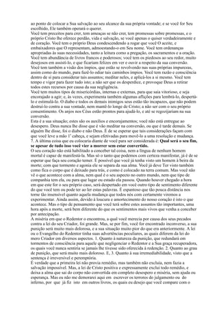 ao ponto de colocar a Sua salvação ao seu alcance da sua própria vontade; e se você for Seu
escolhido, Ele também operará o querer.
Você tem preceitos para crer, tem ameaças se não crer, tem promessas sobre promessas, e o
próprio Cristo lhe oferece perdão, vida e salvação, se você apenas o quiser verdadeiramente e
de coração. Você tem o próprio Deus condescendendo a rogar que você O aceite, e
embaixadores que O representam, admoestando-o em Seu nome. Você tem ordenanças
apropriadas às suas necessidades, tanto a leitura como a pregação, os sacramentos e a oração.
Você tem abundância de livros francos e poderosos; você tem os piedosos ao seu redor, muito
desejosos em assistí-lo, e que ficariam felizes em ver e ouvir a respeito da sua conversão.
Você tem também a visão dos ímpios, que estão se revolvendo nas suas próprias impurezas,
assim como do mundo, para fazê-lo odiar tais caminhos ímpios. Você tem razão e consciência
dentro de si para considerar tais assuntos; meditar neles, e aplicá-los a si mesmo. Você tem
tempo e vigor para fazer tudo isto; a não ser que os desperdice, e provoque Deus a retirar
todos estes recursos por causa da sua negligência.
Você tem muitos tipos de misericórdias, internas e externas, para que saia vitorioso, e seja
encorajado a agir; e, às vezes, experimenta também algumas aflições para lembrá-lo, despertá-
lo e estimulá-lo. O diabo e todos os demais inimigos seus estão tão incapazes, que não podem
destruí-lo contra a sua vontade, nem mantê-lo longe de Cristo; a não ser com o seu próprio
consentimento. Os anjos nos Céus estão prontos para ajudá-lo, e até se regozijariam na sua
conversão.
Esta é a sua situação; estes são os auxílios e encorajamentos; você não está entregue ao
desespero. Deus nunca lhe disse que é vão meditar na conversão, ou que é tarde demais. Se
alguém lhe disse, foi o diabo e não Deus. É de se esperar que tais considerações façam com
a
que você leve a mão 1 cabeça, e sejam efetivadas para movê-lo a uma resolução e mudança.
7. A última coisa que eu colocaria diante de você para ser considerada é: Qual será o seu fim,
se apesar de tudo isso você vier a morrer sem estar convertido.
O seu coração não está habilitado a conceber tal coisa, nem a língua de nenhum homem
mortal é capaz de manifestá-la. Mas só o tanto que podemos com certeza manifestar, já é de se
esperar que faça seu coração temer. É possível que você já tenha visto um homem à beira da
morte; com que tormento e agonia ele se separa da sua alma. Você já deve Ter visto também
como fica o corpo que é deixado para trás, e como é colocado na terra comum. Mas você não
vê o que acontece com a alma, nem qual é o seu aspecto no outro mundo, nem que tipo de
companhia tem ela, ou para que lugar ou estado ela passou. Quando houver chegado a hora
em que este for o seu próprio caso, será despertado em você outro tipo de sentimento diferente
do que você tem ou pode ter ao ler estas palavras. É espantoso que tão pouca distância nos
torne tão insensível quanto aquela mudança que todos nós com certamente viremos a
experimentar. Ainda assim, devido à loucura e amortecimento do nosso coração é isto o que
acontece. Mas o tipo de pensamento que você terá sobre estes assuntos tão importantes, uma
hora após a morte, será bem diferente do que os sentimentos mais vivos que venha a conceber
por antecipação.
A miséria em que o Redentor o encontrou, a qual você merecia por causa dos seus pecados
contra a lei do seu Criador, foi grande. Mas, se por fim, você for encontrado inconverso, a sua
punição será muito mais dolorosa, e a sua situação muito pior do que era anteriormente. A lei
ou o Evangelho do Redentor tinha suas advertências peculiares, as quais diferem da lei do
mero Criador em diversos aspectos. 1. Quanto à natureza da punição, que redundará em
tormentos de consciência para aquele que negligenciar o Redentor e a Sua graça recuperadora,
os quais você nunca sentiria se jamais lhe tivesse sido oferecida à redenção. 2. Quanto ao grau
de punição, que será muito mais doloroso. E, 3. Quanto à sua irremediabilidade, visto que a
sentença é irreversível e peremptória.
É verdade que a primeira lei não provia remédio, mas também não excluía, nem fazia a
salvação impossível. Mas, a lei de Cristo positiva e expressamente exclui todo remédio, e
deixa a alma que sai do corpo não convertida em completo desespero e miséria, sem ajuda ou
esperança. Mas eu não me demorarei aqui em escrever os terrores do julgamento ou do
inferno, por que já fiz isto em outros livros, os quais eu desejo que você compare com o
 