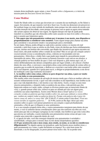 restante desta meditação; quais sejam, o meu Tratado sobre o Julgamento, e o início da
terceira parte do Descanso Eterno dos Santos.
Tendo lhe falado sobre as coisas que deveriam ser o assunto da sua meditação, eu lhe falarei a
seguir, brevemente, de que maneira você deve fazer isso. Eu não me demorarei em prescrever-
lhe nenhum longo ou exato método de meditação, tanto porque isto não estaria de acordo com
a minha intenção de brevidade, como porque as pessoas com as quais eu agora estou tratando
não seriam capazes de observar tais regras. Se alguém desejar este tipo de ajuda pode
transferir os conselhos que são oferecidos sobre outro assunto no meu livro sobre o Descanso,
para o assunto que trataremos agora.
1. Não espere que tais pensamentos venham por si mesmos à sua mente, mas disponha-se
propositadamente a considerar estes assuntos. Tome algum tempo para chamar sua alma
para considerar o seu presente estado e sua preparação para a eternidade.
Se um ímpio, Sêneca, podia obrigar-se cada noite a prestar contas a si mesmo elo mal
cometido, e pelo bem a que se omitiu no dia findo, como ele declara que fazia cotidianamente,
por que, mesmo um homem não convertido, que dispõe dos incentivos que agora encontra em
nosso meio, não pode meditar sobre o estado da sua alma? Mas eu sei que um coração carnal é
excessivamente avesso a considerações sérias, e detesta ser incomodado com tais
pensamentos. Além disso, o diabo fará o que puder para impedi-lo, pessoalmente ou por
intermédio de outros. Mas, se pelo menos os homens fizessem o que está ao seu alcance, a
situação poderia ser bem melhor do que é. Está você disposto a, pelo menos aqui e ali, se
retirar deliberadamente das demais companhias para um lugar isolado, e ali colocar o Senhor
diante dos seus olhos, e convocar a sua própria alma a uma estrita prestação de contas sobre os
assuntos que eu acabo de mencionar, e dedicar-se a exercitar a sua razão sobre estes assuntos?
Está você disposto, quando for à igreja para ouvir, a obrigar-se propositadamente a este dever
de meditação como algo realmente necessário?
2. Ao meditar sobre estas coisas, esforce-se para despertar sua alma, e para ser muito
sério em todos os seus pensamentos.
Não medite sobre estes assuntos da salvação do mesmo modo que o faria ao meditar sobre um
assunto ordinariamente trivial, o qual você não considera ou dá importância; mas lembre-se de
que a sua vida depende disso, e até mesmo a sua vida eterna. Assim, evoque os seus mais
sinceros pensamentos, e desperte todos os poderes da sua alma, e não permita que eles
fujam,mas ordene-os à ação; então, coloque os diversos pontos que eu mencionei diante de
você, e, quando pensar sobre eles, esforce-se para ser afetado por eles em algum grau,
conforme sua suma importância. Assim como Moisés disse a Israel 'aplicai os vossos
corações a todas as palavras que hoje testifico sobre vós, para que ordeneis a vossos filhos
que cuidem em cumprir todas as palavras desta lei. Porque esta palavra não é para vós
outros cousa vã, antes é a vossa vida' (Dt 32:46;47). E assim como Cristo disse, 'Fixai nos
vossos ouvidos as seguintes palavras...' (lc 9:44), assim eu lhe digo: deixe que estes
assuntos sobre os quais você pensar penetrem no seu coração e sejam profundamente
enraizados, a fim de que vivifiquem os seus sentimentos.
E se o seu coração escapulir desta obra, e outros pensamentos rastejarem para dentro da sua
mente, e você se enfastiar dessas considerações antes que elas realizem sua obra em você,
atente para que não se entregue à preguiça ou má vontade, mas lembre-se que está é uma obra
que precisa ser realizada, e assim mantenha seus pensamentos nestas coisas até que o seu
coração seja comovido e aquecido dentro de você.
E, se apesar de tudo, você não conseguir despertar seus pensamentos à seriedade e
sensibilidade, coloque para si mesmo duas ou três destas despertadoras questões:
(1) O que aconteceria com o meu corpo, meu estado, ou nome, se eu não os considerasse
diligentemente? Se alguém apenas me prejudicar, quão facilmente posso meditar nisso, e
quão prontamente eu o sinto; e quão facilmente eu esqueço! Se o meu bom nome for
desonrado, e eu for desgraçado, eu posso pensar nisso noite e dia. Se eu perder uma
Como Meditar
 