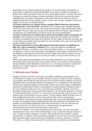 propriedade, ou tiver algum sofrimento no mundo e vier a experimentar a decadência, eu
posso pensar a respeito com grande sensibilidade. Se eu perder um filho ou um amigo, eu
poderei tanto sentir como pensar sobre isso. Se a minha saúde declinar, e a minha vida estiver
em perigo, eu estarei bem disposto a pensar seriamente. Não deveria eu pensar com igual
seriedade sobre os assuntos concernentes à vida eterna? Não deveria pensar eu sóbria e
diligentemente nestas coisas, quando o corpo e a alma estão em jogo, e quando o assunto diz
respeito ao meu gozo ou tormento eterno?
(2) O que aconteceria se eu apenas ouvisse o próprio Filho de Deus me convocando a
arrepender-me e a ser convertido, concluindo a Sua exortação com a seguinte expressão:
'Aquele que tem ouvidos para ouvir, ouça'? Isto não me levaria a sérias considerações sobre o
meu estado? Por que, então, que isto que Ele fez quando estava no mundo, e que continua a
ser feito pelos seus embaixadores, não deveria levar-me à séria consideração?
(3) O que aconteceria se eu soubesse que a morte esta às minhas costas e pronta para me
arrastar, e que eu estaria no outro mundo daqui a menos de uma semana? Eu certamente
começaria a considerar estas coisas com empenho. Por que, então, eu não faço isto agora, que
sei que não posso controlar uma hora sequer do curso da minha vida, e que é certo que dentro
de pouco tempo esta hora virá?
(4) O que aconteceria se os meus olhos apenas fossem abertos para ver aquilo que eu
digo crer, e que é certamente verdadeiro? Sim, se me fosse dado um vislumbre da
majestade do Senhor, e eu pudesse ver os santos em alegria e glória, e ver as almas perdidas
em miséria, e se ouvisse suas lamentações, não induziria o meu coração à meditação? Oh, com
que diligência eu não pensaria então nestas coisas! Porque eu não faço isto agora, visto que
estas coisas são tão certas como se eu as estivesse vendo, e visto que muito em breve eu as
verei?
Muitas outras questões despertadoras como estas estão à disposição, mas eu toquei apenas
brevemente nestas coisas que são as mais comuns e óbvias, e que mesmo os mais ignorantes
destas realidades estarão habilitados a delas fazer uso. Com tais pensamentos você pode dar
partida ao seu coração negligente, sacudi-lo da sua insensibilidade, e despertar seus
pensamentos à ação.
Quando você houver levado o seu coração à seriedade, certifique-se de prosseguir na sua
consideração at'w chegar a uma resolução. Não pare no meio, ou antes, de trazer o assunto a
um resultado, mas permita que tudo seja feito com um objetivo prático. Quando você estiver
meditando sobre as excelências de Deus e do mundo por vir, e compará-las com os prazeres
da terra, faça a seguinte pergunta ao seu coração: 'O que é que tu dizes agora, ó minha alma;
qual destes é melhor para ti? Qual é o mais desejável; e qual tu proferes? Decide-te então, e
faz a tua escolha de acordo com a luz e convicções que recebestes '. Quando você estiver
pensando a respeito das razões que deveriam impedi-lo a ser convertido, pergunte a si mesmo:
'É a minha decisão firme, ou não? 'E se o for, por mais firme que seja, escreva-as com as suas
próprias mãos ou, pelo menos, em seu coração: ' Eu aqui confesso, diante do Senhor, que os
Seus mandamentos são justos, os Seus atos razoáveis, Suas ofertas excessivamente
misericordiosas. Estou convicto de que o melhor para mim é tornar-me rapidamente para Ele
de todo o meu coração.Confesso diante dEle que não tenho argumento em contrário Este
portanto, é o meu próprio julgamento, disso estou convencido; se não me voltar para Ele
depois de tudo isso, a luz que está em mim, e o discernimento que agora possuo,
necessariamente serão uma testemunha contra a minha alma'.
Se você levar adiante o caso a uma resolução das suas convicções, você terá uma grande
vantagem para mover a sua vontade à determinação, o que é a próxima coisa que você deve
fazer. A seguir, portanto, pergunte a si mesmo: 'Por que não deveria eu decidir, e decidir
resolutamente, a voltar-me a Deus sem demora alguma? O caso não está claro diante de mim?
Que argumentos tenho eu para ainda ficar questionando o assunto, e não querer se feliz?
Provocarei eu a Deus, brincando com Ele e pondo em risco a minha alma, desperdiçando
3. Motivações para Meditar
 