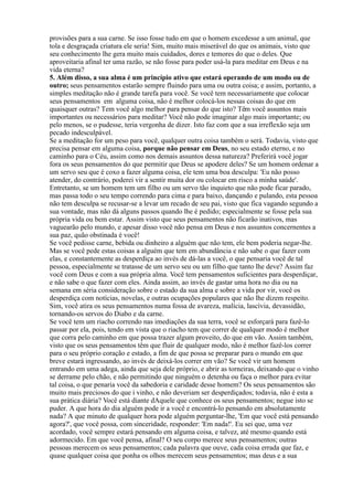 provisões para a sua carne. Se isso fosse tudo em que o homem excedesse a um animal, que
tola e desgraçada criatura ele seria! Sim, muito mais miserável do que os animais, visto que
seu conhecimento lhe gera muito mais cuidados, dores e temores do que o deles. Que
aproveitaria afinal ter uma razão, se não fosse para poder usá-la para meditar em Deus e na
vida eterna?
5. Além disso, a sua alma é um princípio ativo que estará operando de um modo ou de
outro; seus pensamentos estarão sempre fluindo para uma ou outra coisa; e assim, portanto, a
simples meditação não é grande tarefa para você. Se você tem necessariamente que colocar
seus pensamentos em alguma coisa, não é melhor colocá-los nessas coisas do que em
quaisquer outras? Tem você algo melhor para pensar do que isto? Têm você assuntos mais
importantes ou necessários para meditar? Você não pode imaginar algo mais importante; ou
pelo menos, se o pudesse, teria vergonha de dizer. Isto faz com que a sua irreflexão seja um
pecado indesculpável.
Se a meditação for um peso para você, qualquer outra coisa também o será. Todavia, visto que
precisa pensar em alguma coisa, porque não pensar em Deus, no seu estado eterno, e no
caminho para o Céu, assim como nos demais assuntos dessa natureza? Preferirá você jogar
fora os seus pensamentos do que permitir que Deus se apodere deles? Se um homem ordenar a
um servo seu que é coxo a fazer alguma coisa, ele tem uma boa desculpa: 'Eu não posso
atender, do contrário, poderei vir a sentir muita dor ou colocar em risco a minha saúde'.
Entretanto, se um homem tem um filho ou um servo tão inquieto que não pode ficar parado,
mas passa todo o seu tempo correndo para cima e para baixo, dançando e pulando, esta pessoa
não tem desculpa se recusar-se a levar um recado de seu pai, visto que fica vagando segundo a
sua vontade, mas não dá alguns passos quando lhe é pedido; especialmente se fosse pela sua
própria vida ou bem estar. Assim visto que seus pensamentos não ficarão inativos, mas
vaguearão pelo mundo, e apesar disso você não pensa em Deus e nos assuntos concernentes a
sua paz, quão obstinada é você!
Se você pedisse carne, bebida ou dinheiro a alguém que não tem, ele bem poderia negar-lhe.
Mas se você pede estas coisas a alguém que tem em abundância e não sabe o que fazer com
elas, e constantemente as desperdiça ao invés de dá-las a você, o que pensaria você de tal
pessoa, especialmente se tratasse de um servo seu ou um filho que tanto lhe deve? Assim faz
você com Deus e com a sua própria alma. Você tem pensamentos suficientes para desperdiçar,
e não sabe o que fazer com eles. Ainda assim, ao invés de gastar uma hora no dia ou na
semana em séria consideração sobre o estado da sua alma e sobre a vida por vir, você os
desperdiça com notícias, novelas, e outras ocupações populares que não lhe dizem respeito.
Sim, você atira os seus pensamentos numa fossa de avareza, malícia, lascívia, devassidão,
tornando-os servos do Diabo e da carne.
Se você tem um riacho correndo nas imediações da sua terra, você se esforçará para fazê-lo
passar por ela, pois, tendo em vista que o riacho tem que correr de qualquer modo é melhor
que corra pelo caminho em que possa trazer algum proveito, do que em vão. Assim também,
visto que os seus pensamentos têm que fluir de qualquer modo, não é melhor fazê-los correr
para o seu próprio coração e estado, a fim de que possa se preparar para o mundo em que
breve estará ingressando, ao invés de deixá-los correr em vão? Se você vir um homem
entrando em uma adega, ainda que seja dele próprio, e abrir as torneiras, deixando que o vinho
se derrame pelo chão, e não permitindo que ninguém o detenha ou faça o melhor para evitar
tal coisa, o que penaria você da sabedoria e caridade desse homem? Os seus pensamentos são
muito mais preciosos do que i vinho, e não deveriam ser desperdiçados; todavia, não é esta a
sua prática diária? Você está diante dAquele que conhece os seus pensamentos; negue isto se
puder. A que hora do dia alguém pode ir a você e encontrá-lo pensando em absolutamente
nada? A que minuto de qualquer hora pode alguém perguntar-lhe, 'Em que você está pensando
agora?', que você possa, com sinceridade, responder: 'Em nada!'. Eu sei que, uma vez
acordado, você sempre estará pensando em alguma coisa, e talvez, até mesmo quando está
adormecido. Em que você pensa, afinal? O seu corpo merece seus pensamentos; outras
pessoas merecem os seus pensamentos; cada palavra que ouve, cada coisa errada que faz, e
quase qualquer coisa que ponha os olhos merecem seus pensamentos; mas deus e a sua
 