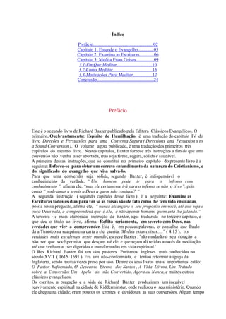 Índice
Este é o segundo livro de Richard Baxter publicado pela Editora Clássicos Evangélicos. O
primeiro, Quebrantamento: Espírito de Humilhação, é uma tradução do capítulo IV do
livro Direções e Persuasões para uma Conversa Segura ( Directions and Pesuasion s to
a Sound Conversion ). O volume agora publicado, é uma tradução dos primeiros três
capítulos do mesmo livro. Nestes capítulos, Baxter fornece três instruções a fim de que uma
conversão não venha a ser abortada, mas seja firme, segura, sólida e saudável.
A primeira dessas instruções, que se constitui no primeiro capítulo do presente livro é a
seguinte: Esforce-se para obter um correto entendimento da natureza do Cristianismo, e
do significado do evangelho que visa salvá-lo.
Para que uma conversão seja sólida, segundo Baxter, é indispensável o
conhecimento da verdade. “ Um homem pode ir para o inferno com
conhecimento ”, afirma ele, “mas ele certamente irá para o inferno se não o tiver”, pois
como “ pode amar e servir a Deus a quem não conhece? “
A segunda instrução ( segundo capítulo desse livro ) é a seguinte: Examine as
Escrituras todos os dias para ver se as coisas são de fato como lhe têm sido ensinadas,
pois a nossa pregação, afirma ele, “ nunca alcançará o seu propósito em você, até que veja e
ouça Deus nela, e compreenderá que é Ele, e não apenas homens, quem está lhe falando.”
A terceira - e mais elaborada instrução de Baxter, aqui traduzida no terceiro capítulo, e
que deu o título ao livro, afirma: Reflita seriamente, em secreto com Deus, nas
verdades que vier a compreender. Este é, em poucas palavras, o conselho que Paulo
dá a Timóteo na sua primeira carta a ele escrita: 'Medita estas coisas.....' ( 4:15 ). 'As
verdades mais excelentes neste mundo', escreve Baxter , 'não mudarão o seu coração a
não ser que você permita que desçam até ele, e que sejam ali retidas através da meditação,
até que venham a ser digeridas e transformadas em vida espiritual.'
O Rev. Richard Baxter foi um dos pastores Puritanos ingleses mais conhecidos no
século XVII ( 1615 1691 ). Era um não-conformista, e tentou reformar a igreja da
Inglaterra, sendo muitas vezes preso por isso. Dentre os seus livros mais importantes estão:
O Pastor Reformado, O Descanso Eterno dos Santos , A Vida Divina, Um Tratado
sobre a Conversão, Um Apelo ao não Convertido, Agora ou Nunca, e muitos outros
clássicos evangélicos.
Os escritos, a pregação e a vida de Richard Baxter produziram um inegável
reavivamento espiritual na cidade de Kidderminster, onde realizou o seu ministério. Quando
ele chegou na cidade, eram poucos os crentes e duvidosas as suas conversões. Algum tempo
Prefácio....................................................
Capítulo 1: Entende o Evangelho..............03
Capítulo 2: Examina as Escrituras.............06
Capítulo 3: Medita Estas Coisas................09
3.1-Em Que Meditar...............................10
3.2-Como Meditar...................................16
3.3-Motivações Para Meditar.................17
Conclusão..................................................24
02
Prefácio
 