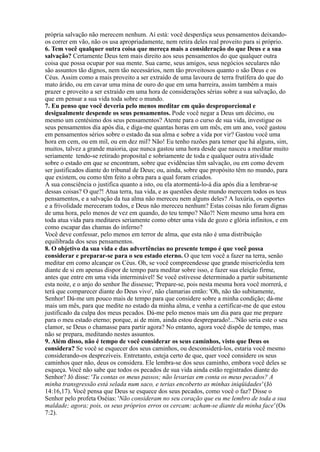 própria salvação não merecem nenhum. Aí está: você desperdiça seus pensamentos deixando-
os correr em vão, não os usa apropriadamente, nem retira deles real proveito para si próprio.
6. Tem você qualquer outra coisa que mereça mais a consideração do que Deus e a sua
salvação? Certamente Deus tem mais direito aos seus pensamentos do que qualquer outra
coisa que possa ocupar por sua mente. Sua carne, seus amigos, seus negócios seculares não
são assuntos tão dignos, nem tão necessários, nem tão proveitosos quanto o são Deus e os
Céus. Assim como a mais proveito a ser extraído de uma lavoura de terra frutífera do que do
mato árido, ou em cavar uma mina de ouro do que em uma barreira, assim também a mais
prazer e proveito a ser extraído em uma hora de considerações sérias sobre a sua salvação, do
que em pensar a sua vida toda sobre o mundo.
7. Eu penso que você deveria pelo menos meditar em quão desproporcional e
desigualmente despende os seus pensamentos. Pode você negar a Deus um décimo, ou
mesmo um centésimo dos seus pensamentos? Atente para o curso de sua vida, investigue os
seus pensamentos dia após dia, e diga-me quantas horas em um mês, em um ano, você gastou
em pensamentos sérios sobre o estado da sua alma e sobre a vida por vir? Gastou você uma
hora em cem, ou em mil, ou em dez mil? Não! Eu tenho razões para temer que há alguns, sim,
muitos, talvez a grande maioria, que nunca gastou uma hora desde que nasceu a meditar muito
seriamente tendo-se retirado proposital e sobriamente de toda e qualquer outra atividade
sobre o estado em que se encontram, sobre que evidências têm salvação, ou em como devem
ser justificados diante do tribunal de Deus; ou, ainda, sobre que propósito têm no mundo, para
que existem, ou como têm feito a obra para a qual foram criados.
A sua consciência o justifica quanto a isto, ou ela atormentá-lo-á dia após dia a lembrar-se
dessas coisas? O que?! Atua terra, tua vida, e as questões deste mundo merecem todos os teus
pensamentos, e a salvação da tua alma não mereceu nem alguns deles? A luxúria, os esportes
e a frivolidade mereceram todos, e Deus não mereceu nenhum? Estas coisas não foram dignas
de uma hora, pelo menos de vez em quando, do teu tempo? Não?! Nem mesmo uma hora em
toda atua vida para meditares seriamente como obter uma vida de gozo e glória infinitos, e em
como escapar das chamas do inferno?
Você deve confessar, pelo menos em terror de alma, que esta não é uma distribuição
equilibrada dos seus pensamentos.
8. O objetivo da sua vida e das advertências no presente tempo é que você possa
considerar e preparar-se para o seu estado eterno. O que tem você a fazer na terra, senão
meditar em como alcançar os Céus. Oh, se você compreendesse que grande misericórdia tem
diante de si em apenas dispor de tempo para meditar sobre isso, e fazer sua eleição firme,
antes que entre em uma vida interminável! Se você estivesse determinado a partir subitamente
esta noite, e o anjo do senhor lhe dissesse; 'Prepare-se, pois nesta mesma hora você morrerá, e
terá que comparecer diante do Deus vivo', não clamarias então: 'Oh, não tão subitamente,
Senhor! Dá-me um pouco mais de tempo para que considere sobre a minha condição; dá-me
mais um mês, para que medite no estado da minha alma, e venha a certificar-me de que estou
justificado da culpa dos meus pecados. Dá-me pelo menos mais um dia para que me prepare
para o meu estado eterno; porque, ai de mim, ainda estou despreparado!...'Não seria este o seu
clamor, se Deus o chamasse para partir agora? No entanto, agora você dispõe de tempo, mas
não se prepara, meditando nestes assuntos.
9. Além disso, não é tempo de você considerar os seus caminhos, visto que Deus os
considera? Se você se esquecer dos seus caminhos, ou desconsiderá-los, estaria você mesmo
considerando-os desprezíveis. Entretanto, esteja certo de que, quer você considere os seus
caminhos quer não, deus os considera. Ele lembra-se dos seus caminho, embora você deles se
esqueça. Você não sabe que todos os pecados de sua vida ainda estão registrados diante do
Senhor? Jó disse: 'Tu contas os meus passos; não levarias em conta os meus pecados? A
minha transgressão está selada num saco, e terias encoberto as minhas iniqüidades' (Jó
14:16,17). Você pensa que Deus se esquece dos seus pecados, como você o faz? Disse o
Senhor pelo profeta Oséias: 'Não consideram no seu coração que eu me lembro de toda a sua
maldade; agora; pois, os seus próprios erros os cercam: acham-se diante da minha face' (Os
7:2).
 