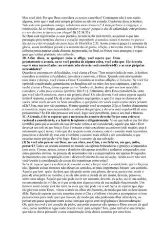 Mas você dirá: Por que Deus considera os nossos caminhos? Certamente não é sem razão
alguma, visto que o mal está sempre próximo se não for evitado. Conforme disse o Senhor,
'Não está isto guardado comigo, selado nos meus tesouros? A mim pertence à vingança, a
retribuição, há se tempo, quando resvalar o seu pé: porque o dia da calamidade está próximo,
e o seu destino se apressa em chegar'(Dt 32:34,35).
Se Deus está registrando os seus pecados, tu tens razão para tremer, ao pensar o que isto
pressagia; pois nesta'tua dureza e coração impenitente acumulas contra ti mesmo ira para o
dia da ira e da revelação do justo juízo de Deus'(Rm 2:5). Assim como a graça é a semente da
glória, assim também o pecado é a semente da vergonha, aflição, e tormento eterno. Embora a
colheita possa parecer ainda distante, tu provarás, no final, os frutos mais amargos; e o que
quer que tenhas plantado, isto colherás.
10. Além disso, se qualquer coisa o aflige, você espera que Deus
prontamente o atenda, ou se você precisa de alguma coisa, você acha que Ele deveria
suprir suas necessidades; no entanto, não deveria você considerá-lO, e as suas próprias
necessidades?
Quando se encontra em dificuldades, você clama a Deus: 'Tem misericórdia de mim, ó Senhor;
considera as minhas dificuldades; considera e ouve-me, ó Deus. 'Quando está atormentado
com dores e doença, você clama a Deus: 'Considera as minhas aflições, e livra-me. 'Se você for
oprimido e maltratado, gemerácomo os Israelitas sob as mãos dos seus capatazes, e talvez
venha clamar a Deus, como o povo cativo: 'lembra-te, Senhor, do que nos tem sucedido;
considera, e olha para o nosso opróbrio' (lm 5:1). Entretanto, deve Deus considerá-lo, visto
que você não O considera, nem a sua própria alma? Ou não deveria você antes esperar aquela
terrível resposta, a qual Ele dá a tais pecadores negligentes; e que Ele ouça os clamores de
vocês como vocês ouvem os Seus conselhos, e que pense em vocês assim como vocês pensam
nEle? Sim, mas isso não acontece. Mesmo quando você se esquece dEle, o Senhor diariamente
o considera, supre suas necessidades, e salva-o dos perigos; e deveria você expulsá-lO de seus
pensamentos? Se Ele não pensasse em você, logo você perceberia, para o seu mal e tristeza.
11. Ademais, é de se esperar que a natureza do assunto deveria forçar uma criatura
racional a considerá-lo, e a fazê-lo freqüente e diligentemente. Visto que tudo o que foi dito
contribui para que o assunto da sua salvação venha a ser considerado, aquele que não o fizer
deve ser um tolo ou um louco. Este é o maior e mais excelente assunto em todo mundo; este é
um assunto que é nosso, visto que diz respeito a nós mesmos; este é o assunto mais necessário,
proveitoso e deleitável; mas este é também o assunto mais difícil a ser considerado, e que
envolve maior perigo de vê-lo fugir. Este é o assunto da sua salvação.
(1) Se você não pensar em Deus, na sua alma, nos Céus, e no Inferno, em que, então,
pensará? Todos os demais assuntos no mundo são apenas brincadeiras e gracejos comparados
com estes. Coroas, reinos, terras e domínios são apenas restolho e ninharias comparados com
estas questões eternas. As proezas de renomados reis e conquistadores são apenas brinquedos
de marionetes em comparação com o desenvolvimento da sua salvação. Ainda assim não será
você levado à consideração de coisas tão espantosas como estas?
Seria de esperar que a excelência do assunto viesse a forçar você a considerá-lo, quer o faça ou
não. Quando coisas menores não afetam os sentidos, as mais importantes forçam seu caminho.
Aquele que tem apele tão dura que não pode sentir uma pluma, deveria, parece-me, sentir o
peso de uma pedra de moinho; e se ele não sente a picada de um inseto, deveria, penso eu,
sentir uma adaga. Aquele que não pode ouvir um sussurro, deveria, eu acho, ouvir um canhão,
ou um estrondo de trovão, se é que ainda tem alguma coisa da sua audição funcionando. Um
homem neste estado está tão ruim da vista que não pode ver o sol. Seria de esperar que algo
tão glorioso como Deus, viesse a atrair os olhos dos homens, de modo que não os desviassem
dEle. Seria de esperar que tais assuntos como o Céu e o Inferno viessem a acompanhar os teus
pensamentos para onde quer que fossem, de modo que não pudessem olhar além deles, ou
pensar em quase qualquer outra coisa, sem que agisse com negligência e desconsideração.
Oh, quão terrível é um coração de pedra, que pode esquecer não apenas o Deus através do qual
vive, como também o lugar onde deverá viver para sempre! Sim, quão terrível é um coração
que não se deixa persuadir a uma consideração séria destes assuntos por uma hora.
 