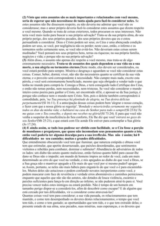 (2) Visto que estes assuntos são os mais importantes e relacionados com você mesmo,
seria de esperar que não necessitasse de tanta ajuda para fazê-lo considerar neles. Se
estes assuntos não lhe dissessem respeito, eu não deveria me admirar que você não os
considerasse; mas o amor próprio deveria fazê-lo considerar estes assuntos que dizem respeito
a você mesmo. Quando se trata de coisas exteriores, todos procuram os seus interesses. Não
teria você mais razão para buscar a sua própria salvação? Trata-se da sua própria alma, do seu
próprio perigo, dos seus próprios pecados, dos seus próprios deveres que eu o estou
persuadindo a considerar. Deus e Cristo podem ser seus; os Céus e uma abençoada condição
podem ser seus, se você, por negligência não os perder; neste caso, então, o inferno e os
tormentos serão certamente seus, se você não evitá-los. Não deveriam estas coisas serem
meditadas? Você pensará nos seus próprios bens, terras ou riquezas; na sua própria família,
negócios e vida; e porque não na sua própria salvação?
(3) Além disso, o assunto não apenas diz respeito a você mesmo, mas trata-se de algo
extremamente necessário. Trata-se de assuntos dos quais dependem a sua vida ou a sua
morte, a sua alegria ou tormentos eternos.Deste modo, eles devem ser considerados, ou
você estará perdido para sempre. Miséria e desgraça o aguardam se você não considerar estas
coisas. Comer, beber, dormir, viver, não são tão necessários quanto se certificar da sua vida
eterna; e o proveito será correspondente à necessidade. Não cumpre mais nada, exceto esta
pérola, e você será extremamente beneficiado, mesmo que seja obrigado a vender tudo o que
tenha no mundo para comprá-la. Consiga a Deus, e terá conseguido tudo.Certifique dos Céus,
e então não temas perdas, nem necessidades, nem tristezas. Se você não considerar o mundo
inteiro como poeira para ganhar a Cristo, ser encontrado nEle, e apossar-se da Sua justiça, é
porque não conhece nem o mundo nem Cristo. Sim, pois o deleite também corresponderá à
comodidade, pois, 'na Tua presença há plenitude de alegria, na Tua destra delícias
perpetuamente'(Sl 16:11). E a antecipação dessas coisas podem bem 'alegrar o nosso coração,
e fazer com que a nossa glória se regozije'. 'Bondade e misericórdia certamente me seguirão
todos os dias da minha vida; e habitarei na casa do Senhor para todo o sempre'(Sl 23:6).'Tu
me guias com o Teu conselho, e depois me recebes na glória'(Sl 73:24). E para que você não
venha a suspeitar da insuficiência do Seu conforto, Ele lhe diz que você 'entrará no gozo do
seu Senhor'(Mt 25:21), e que estará com Ele aonde Ele estiver para contemplar a Sua glória
(Jo 17:24).
(4) E ainda assim, se tudo isso pudesse ser obtido com facilidade, se o Céu fosse a porção
de mundanos e preguiçosos, que quase não incomodam seus pensamentos quanto a isto,
então você poderia ter alguma desculpa para a sua irreflexão. Mas não é assim; há 0
dificuldades no seu caminho; muitas e grandes dificuldades.
Que entendimento obscurecido você tem que iluminar, que natureza estúpida e obtusa você
tem que estimular, que apetite desarrazoado, que paixões desordenadas, que sentimentos
violentos e rebeldes para combater, dominar e submeter! Abundância de adversários de iodos
os lados: um diabo tão astuto quanto malicioso, então furioso quanto hábil para causar-lhe
dano se Deus não o impedir; um mundo de homens ímpios ao redor de você, cada um mais
determinado ao erro do que você na verdade, e mis apegados ao diabo do que você a Deus, se
a Sua graça não o mantiver apegado a Ele mais do que você por si mesmo puder5 apegar-
se.Assim, portanto, se neles são mais hábeis para enganá-lo do que você o é para encaminhá-
los. Muitos deles são astuciosos e podem confundir novatos inexperientes como você, e
podem mascarar com face de reverência e verdade erros abomináveis e caminhos perniciosos,
enquanto que aqueles que não são tão astutos, são dotados de louca violência, escárnio e
paixões suficientes para lança-lo em direção ao inferno, se não puderem atraí-lo para si. Você
precisa vencer todos estes inimigos ou estará perdido. Não é tempo de um homem em
tamanho perigo dispor-se a considerá-los, afim de descobrir como escapar? E de alguém que
está cercado por tais dificuldades, vir a considerar como atravessá-las?
Quantas coisas você tem para considerar; a sua vida passada, os relacionamentos que tem
mantido, e como tem desempenhado os deveres destes relacionamentos; o tempo que você
tem tido, e como o tem gastado; as oportunidades que tem tido, e o que tem extraído delas; o
presente estado de sua alma, seus pecados, suas misérias, suas esperanças, e os deveres que
 