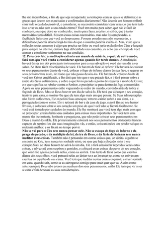 lhe são incumbidos, a fim de que seja recuperado; as tentações com as quais se defronta; e as
graças que devem ser exercitadas e confirmadas diariamente! Não deveria um homem refletir
com todo o cuidado possível, e considerar, se necessário considerar cem vezes, o que tem tudo
isso a ver ou não com o seu estado eterno? Você tem muito para saber, que não é fácil de
conhecer, mas que deve ser conhecido:; muito para fazer, receber, e sofrer, que é tanto
necessário como difícil. Fossem essas coisas necessárias, mas não fossem pesadas, a
facilidade faria com que você as desprezasse. Fossem pesadas mas não necessárias, a
dificuldade poderia desencorajá-lo mas do que o assunto poderia excitá-lo. Mas, visto que a
reflexão nestes assuntos é algo que precisa ser feito ou você seria excluído dos Céus e lançado
para sempre no inferno, embora haja dificuldades no caminho, eu acho que é tempo de você
atentar e considerar seriamente na sua condição.
12. Para concluir, a meditação evitaria um mundo de miséria, o qual, de outro modo,
fará com que você venha a considerar apenas quando for tarde demais. A meditação
haverá de ser um dos principais instrumentos para a sua salvação se você vier um dia a ser
salvo. Se Deus tiver misericórdia de você, Ele haverá de fazê-lo refletir. Ele haverá de colocar
os seus pensamentos diante de você, colocar o fogo do inferno diante de sua face, e segurar os
seus pensamentos nisto, de modo que não possa desviá-los. Ele haverá de colocar diante de
você um Cristo crucificado, e lhe dirá que isto que o seu pecado fez, e o fará pensar sobre a
razão dos Seus sofrimentos, e sobre o que há no pecado a ponto de requerer a morte de Cristo;
e o que significa se rebelar contra o Senhor, e precipitar-se para dentro do fogo consumidor.
Agora os seus pensamentos estão vagueando ao redor do mundo, correndo atrás de tolice e
fugindo de Deus. Mas se Deus houver um dia de salvá-lo, Ele terá que alcançar o seu coração,
trazê-lo para casa, e mostrar-lhe que ele tem algo mais em que pensar. Se Suas admoestações
não forem suficientes, Ele expedirá Suas ameaças; terrores cairão sobre a sua alma, e a
perseguição como o vento. Ele o retirará do bar e da casa de jogo, e porá fim ao seu humor
frívolo, e colocará sobre o seu coração um peso do qual você não se livrará facilmente. Se
você está tomado por cuidados do mundo, Ele lhe mostrará que você tem algo mais com que
se preocupar, e transferirá seus cuidados para coisas mais importantes. Se você tem uma
mente tão inconstante, hesitante e preguiçosa, que não pode colocar seus pensamentos em
Deus e mantê-los nEle, Ele primeiramente colocará nos seus pensamentos obstáculos trancas
capazes de reprimi-los das suas imaginações vãs, e então, colocará neles um pendor tal que os
ordenará melhor, e os fixará no tempo porvir.
Não se vai para o Céu sem nunca pensar nele. Não se escapa do fogo do inferno e da
praga do pecado, e da maldição da lei, da ira de Deus, e da fúria de Satanás sem nunca
meditar estas coisas. Também não é pensando em outras coisas que, de súbito, alguém se
encontra no Céu, sem nunca ter sonhado nisto, ou sem que haja colocado nisto o seu
coração.Não; se Deus houver de salvá-lo um dia, Ele o fará considerar repetidas vezes estas
coisas, e talvez até com suspiros e gemidos, e colocará estas coisas tão perto do seu coração,
que você não apenas pensará nelas, como as sentirá. Elas terão de ficar como que escritas
diante dos seus olhos; você pensará nelas ao deitar-se e ao levantar-se, como se estivessem
escritas no espelho da sua cama. Você terá que meditar nestas coisas enquanto estiver sentado
em casa, quando sair, como se as carregasse consigo para onde quer que vá. Assim como
anteriormente Deus não estava em nenhum dos seus pensamentos, então Ele terá que vir a ser
a soma e fim de todas as suas considerações.
 