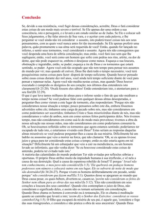 Conclusão
Se, devido a sua resistência, você fugir dessas considerações, acredite, Deus o fará considerar
estas coisas de um modo mais severo e terrível. Se Ele apenas der uma ordem a sua
consciência, isto o perseguirá, e o levará a um estado similar ao de Judas. Se Ele o colocar sob
Seus julgamentos, e lhe falar através de Sua vara, e o açoitar com cada palavra, e lhe
perguntar se você ainda não irá considerar o assunto, isto poderá trazer coisas tais aos seus
pensamentos, com as quais você nunca antes foi tão incomodado. Se Ele apenas proferir uma
palavra, quão prontamente a sua alma será requerida de você! Então, quando for lançado no
inferno, e sentir seus tormentos, você considerará o assunto. Agora nós não conseguimos que
você despenda uma hora de sóbria consideração; mas então, você fará isso sem que lhe
supliquem; então, você será como um homem que sofre com pedras nos rins, artrite, ou dor de
dente, que não pode esquecer-se, embora o desejasse como nunca. Esqueça a sua loucura,
obstinação e ingratidão, então, se puder; esqueça a ira de Deus e os tormentos que estará
sentindo, se puder. Agora você está tão ocupado que não tem tempo para pensar nos assuntos
do mundo por vir; mas quando ali estiver, Deus lhe dará todo o tempo necessário; você terá
pouquíssimas outras coisas para fazer: disporá de tempo suficiente. Quando houver pensado
sobre essas coisas durante dez mil anos, você ainda terá tempo suficiente diante de você para
pensar e repensar nelas. Agora você não medita nestas coisas, mas quando 'Deus houver
executado e cumprido os desígnios do seu coração; nos últimos dias entendereis isto
claramente'(Jr 23:20). 'Oxalá fossem eles sábios! Então entenderiam isto, e atentariam para o
seu fim'(Dt 32:29).
O que é que leva tantos milhares de almas para o inferno senão o fato de que não meditam a
tempo nestas coisas? Se você pudesse falar com qualquer dessas almas desesperadas, e
perguntar-lhes como vieram a este lugar de tormento, elas responderiam: 'Porque nós não
consideramos nossa situação a tempo; pouco pensamos sobre este dia, embora fôssemos
advertidos sobre ele; tínhamos uma carga de pecado sobre nós, mas não consideramos em
como poderíamos ser socorridos; tínhamos Cristo e Suas misericórdias diante de nós, mas não
consideramos o valor de ambos, nem em como sermos feitos participantes deles. Nós tivemos
tempo, mas não consideramos em como usá-lo do modo mais proveitoso; tivemos a obra da
nossa salvação nas nossas mãos, mas não consideramos em como poderíamos consumá-la.
Oh, se houvéssemos refletido sobre os tormentos que agora estamos sentindo; poderíamos ter
escapado de tudo isto, e estaríamos vivendo com Deus!' Estas seriam as respostas daquelas
almas miseráveis se você pudesse perguntar-lhes a causa da sua miséria. Dificilmente há um
ladrão ou assassino que veio a morrer na forca, que não clamaria: 'Oh, se eu apenas tivesse
juízo e graça para ter considerado estas coisas a tempo; então eu não estaria agora em tal
situação!' Dificilmente há um esbanjador que veio a cair na mendicância, ou um homem
levado ao infortúnio, que não venha dizer: 'Se eu houvesse considerado estas coisas de
antemão, poderia ter evitado tudo isto.'
A maioria das calamidades do mundo poderiam Ter sido evitadas por reflexões sóbrias e
oportunas. O próprio Deus atribui muito da impiedade humana à sua irreflexão, e vê nela a
causa da sua destruição. Qual a causa da espantosa rebelião de Israel? É porque ' Israel não
tem conhecimento, o meu povo não considera'(Is 1:3). 'Ele quebrará em pedaços homens
poderosos sem número e colocará outros em seu lugar, Ele os subverte de noite de modo que
são destruídos'(Jó 34:24-27). Porque vivem os homens deliberadamente em pecado, senão
porque ' não consideram que fazem mal'(Ec 5:1). Quantos desse se apegaram ao mundo que
Deus causa pesar, os quais bebem, divertem-se, casam-se, 'porém não consideram os feitos do
Senhor nem olham para as obras das sua mãos'(Is 5:12). 'Eles não consideram em seus
corações a loucura dos seus caminhos'. Quando eles contemplam o juízo de Deus, não
consideram o significado deles, e assim não os tomam seriamente em consideração.
Quando Deus chama os homens à conversão ou à restauração, Ele os chama à meditação
quanto ao caminho que levará a isto; 'assim diz o Senhor dos Exércitos: considerai os vossos
caminhos'(Ag 1:5). O filho que escapará da miséria de seu pai, é aquele que, 'considera e foge
das suas transgressões, e considera e não pratica a obra de seus ancestrais'. Quando Deus
 