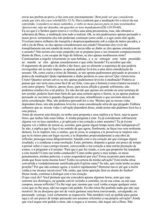 envia seu profeta ao povo, o faz com este encorajamento: 'Bem pode ser que considerem,
ainda que eles são casa rebelde'(Ez 12:3). Davi confessa que a meditação foi o início da sua
conversão, 'considero os meus caminhos, e volto os meus passos para os teus testemunhos.
Apresso-me, não me detenho, em guardar os teus mandamentos'(Sl 119:59-60).
Eu sei que é o Senhor quem renova e vivifica uma alma pecaminosa, mas, não obstante a
soberania de Deus, a meditação tem tudo a realizar. Oh, se nós pudéssemos apenas persuadir o
nosso povo; certamente eles não poderiam continuar como estão, e a agir como têm agido.
Viveriam tantos milhares tão tranqüila e despreocupadamente sob a culpa de tantos pecados, e
sob a ira de Deus, se eles apenas considerassem seu estado? Ousariam eles viver tão
tranqüilamente em um estado de morte e de escravidão ao diabo se eles apenas considerassem
o assunto? Não teriam eles mais empenho em se preparar para o seu iminente comparecimento
diante de Deus, e em escapar do fogo do Inferno, se eles apenas meditassem nisto?
Continuariam a engolir vorazmente as suas bebidas, e a se entregar com tanta prontidão
ao mundo se eles apenas considerassem o que estão fazendo? Eu acredito que não.
O argumento do pecado e do diabo é tão fraco, que eu alimento a esperança de que poderia
envergonhar até os mais ímpios, se apenas pudesse levá-los a uma séria consideração do
assunto. Oh, como cairia o reino de Satanás, se nós apenas pudéssemos persuadir as pessoas à
prática da meditação! Quão rapidamente o diabo perderia os seus servos! Que vitória teria
Cristo! Quantos seriam salvos se nós apenas pudéssemos levá-los à meditação! Poderia se
pensar que isto seria uma coisa fácil de ser feita, visto que o homem é uma criatura racional e
com amor próprio. Todavia, apesar disso, para nossa aflição e grande sofrimento, não
podemos conduzi-los a tal prática. Eu não duvido que apenas um sermão ou uma sentença de
um sermão, poderia fazer mais bem do que uma centena agora o fazem, se eu apenas pudesse
persuadir os ouvintes à quando chegarem em casa, relembrarem o que ouviram através de
séria consideração. Mas, não podemos persuadi-los a isto. Mesmo que as nossas vidas
dependam disso, nós não podemos levá-los a uma consideração séria do que pregado. Embora
saibamos que as nossas vidas e salvação dependem disso, ainda assim não podemos levá-los a
esta prática.
Antes de encerrar esta direção, eu tenho uma pergunta e uma súplica a te fazer, seja tu quem
fores, que tenhas lido estas linhas. A minha pergunta é esta: Tu já consideraste sobriamente
alguma vez os teus caminhos, e já aplicaste o teu coração a estes assuntos? Tu já tiveste
alguma vez o hábito de retirar-se, sozinho, para gastar algum tempo nesta obra indispensável?
Se não, a súplica que te faço é no sentido de que agora, finalmente, tu faças isso sem nenhuma
demora. Eu te imploro isto; o senhor, que te criou, te comprou e te preservou te implora isto:
que tu te retires para um lugar secreto, e te disponhas propositadamente a esta obra de
reflexão; prossigas nisso diligentemente, lutando com o teu coração até que consigas algum
resultado, e o conduzas a uma resolução. Estás, portanto, disposto a gastar um pouco de tempo
a pensar sobre o caso contigo mesmo, convocando o teu coração a uma estrita prestação de
contas, e a perguntar a ti mesmo: 'Para que é que fui criado, e com que propósito fui mandado
a este mundo? Como me tenho conduzido? Como tenho gasto o meu tempo, os meus
pensamentos, minhas palavras, e como responderei por eles? Estou eu pronto para morrer,
ainda que fosse nesta mesma hora? Tenho eu certeza da minha salvação? Está minha alma
convertida e verdadeiramente santificada pelo Espírito santo? Se não, que razão tenho eu para
protelar? Por que não começo agora, e resolvo rapidamente? Demorar-me-ei até que a morte
venha e me alcance inconverso? Oh, então, que triste aparição farei eu diante do Senhor!
Desse modo, continua a dialogar com o teu coração.
O que você diz? Você promete que me concederá apenas algumas horas, nem que seja
somente aos domingos, ou quando estiver sozinho a caminho, ou na sua cama, ou nas suas
compras, nessas reflexões? Eu lhe rogo que, mesmo que você venha a negar qualquer outra
coisa que eu lhe peça, não me negue este pedido. Eu não estou lhe pedindo nada que não seja
razoável. Se eu desejasse que um de vocês gastasse uma hora conversando, cavalgando, ou
passeando comigo, você certamente as esqueceria. Não atenderá você ao pedido para gastar
aqui e ali um pouco de tempo pensando nos assuntos referentes a sua própria salvação? Ainda
que você negue este pedido a mim, não o negue a si mesmo, não negue isto a Deus. Não
 