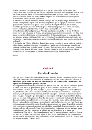 depois, entretanto, o templo de sua igreja teve que ser aumentado ainda assim não
comportava mais pessoas, que escalavam as janelas para ouvir suas pregações; muitas ruas
da cidade tiveram todos os seus moradores convertidos; podia-se ouvir centenas de
pessoas cantando hinos de louvor a Deus em plena rua; e as conversões davam provas
suficientes de serem sinceras e profundas.
A influência de Baxter, entretanto, não se restringe ao seu próprio tempo. Mesmo nos
séculos subseqüentes, alguns dos maiores pregadores que a Igreja já conheceu foram
grandemente influenciados pelos seus escritos. George Whitefield, por exemplo,
reconhece que foram os livros deBaxter que o livraram do perigo de se tornar um asceta,
místico ou legalista, abrindo-lhe a mente para compreender as Escrituras mais
profundamente. Charles Spurgeon, o Príncipe dos Pregadores, tinha os livros de Baxter
como livros de cabeceira, e foram, em grande parte, os instrumentos usados por Deus para
a sua conversão.Infelizmente, entretanto, as obras de Baxter encontram-se hoje esquecidas
em algumas poucas prateleiras. Estes são os primeiros livros deste Puritano publicados em
português, e representam um primeiro esforço no sentido de tornar seus escritos conhecidos
no Brasil.
O propósito da Editora Clássicos Evangélicos, como o próprio nome indica, é traduzir e
editar obras ( sermões, biografias, obras práticas e teológicas ) de homens de reconhecida
estatura espiritual dos períodos mais gloriosos da História da Igreja, tais como: Jonathan
Edwards, John Owen, Richard Sibbes, Thomas Goodwin, mais recentemente Martin
lloyd - Jones, e outros, como o volume aqui apresentado de Richard Baxter.
Editor.
I
Entende o Evangelho
Para que a obra da sua conversão não venha a ser abortada, isto no caso em que pareça haver
começado ou estar se desenvolvendo de modo esperançoso, o meu primeiro conselho é:
Esforce-se para obter um correto entendimento da natureza do Cristianismo, e do
significado do evangelho que visa salvá-lo.
Você é por natureza escravo do Príncipe das Trevas, vive em um estado de trevas, pratica
as obras das trevas, e precipita-se para a mais completa escuridão; e é a luz do
conhecimento salvífico que pode recuperá-lo, ou não haverá recuperação. Deus é 'o Deus de
luz, e habita na luz '; Cristo é 'a luz do mundo'; seus ministros são também os ' luzeiros do
mundo ' , desde que se submetam a Ele; e são enviados para ' retirarem os homens das trevas
para a luz, pelo evangelho que é a luz para os nossos pés; e isto para fazer-nos filhos da luz,
para que não mais pratiquemos as obras das trevas, mas possamos ser participantes da herança
dos santos na luz '. Acredite nisto, as trevas não são o caminho para a glória celestial. A sua
doença é a ignorância espiritual, e o conhecimento espiritual precisa ser a sua cura. Eu sei que
os ignorantes espirituais têm muitas desculpas, e que pensam que o caso deles não é assim tão
ruim como queremos sugerir, achando que não há tal necessidade de conhecimento, e que um
homem pode ser salvo sem ele. Mas eles pensam assim, exatamente porque carecem deste
conhecimento, que lhes mostraria a miséria da sua ignorância e o valor do
conhecimento. Não diz a Escritura claramente que, 'se o evangelho está encoberto, é para
os que se perdem que está, nos quais o deus deste século cegou os entendimentos
dos incrédulos, para que lhes não resplandeça a luz do evangelho da glória de Cristo, o qual
é a imagem de Deus' ( 2 Cor 4:3,4)?
Capítulo
 
