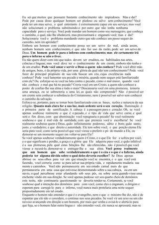 Eu sei que muitos que possuem bastante conhecimento são impiedosos. Mas e daí?
Pode por causa disso qualquer homem ser piedoso ou salvo sem conhecimento? Você
pode ter um mau servo, o qual entretanto é extremamente capaz em seu serviço; mas você
não solucionará o problema substituindo-o por outro que não tenha nenhuma
capacidade para o serviço. Você pode mandar um homem como seu mensageiro, que conheça
o caminho, o qual, não lhe obedecerá, mas procrastinará e enganará você; mas e daí?
Solucionaria você o problema mandando outro que não conhece um passo sequer do
caminho, nem irá aprender?
Embora um homem com conhecimento possa ser um servo do mal, ainda assim,
nenhum homem sem conhecimento, e que não faz uso da razão, pode ser um servo de
Deus. Um homem pode ir para o inferno com conhecimento; mas ele certamente irá
para o inferno se não o tiver.
Eu não quero dizer com isto que todos devem ser eruditos, ou habilitados nas artes,
ciências e línguas; mas você deve ter o conhecimento de um crente, embora não tenha o
de um erudito. Pode você amar e servir a Deus a quem não conhece? Pode você abrir mão
de amigos, bens, e da própria vida, por uma glória da qual não tem conhecimento? Pode você
fazer do principal propósito de sua vida buscar um céu, cujas excelências nada
conhece? Pode você lamentar seu pecado e miséria, quando nem sequer está familiarizado
com ele? Ou esforçar-se-ia você na luta contra o pecado, como o mal maior, quando você
não conhece o mal que há no pecado? Creria você em um Cristo, a quem não conhece a
ponto de confiar-lhe sua alma e tudo o mais? Descansaria você em uma promessa, temeria
uma ameaça, ou se submeteria a uma lei, as quais não compreende? Não é possível ser
um crente sem conhecer a substância do Cristianismo; nem é possível ser salvo sem conhecer
o caminho da salvação.
Esforce-se, portanto, para se tornar bem familiarizado com as bases, razões e natureza da sua
religião. Quanto mais clara for a sua luz, mais ardente será o seu coração. Iluminação é
a primeira parte da santificação. A cabeça é a passagem para o coração. Oh, se você
apenas soubesse realmente o que é o pecado, e o tipo de vida que serve carne, e qual
será o fim disso, com que abominação você repugnaria o pecado! Se você realmente
soubesse o que é mal vida de santidade, com que presteza você a escolheria! Se você
realmente soubesse quem é Deus, quão infinitamente poderoso, sábio e bom; quão santo,
justo, e verdadeiro; e que direito e autoridade. Ele tem sobre você; e que porção eterna Ele
seria para você; como seria possível que você viesse a preferir o pó do mundo a Ele, ou
demorar-se um momento sequer em voltar-se para Ele?
Se você apenas soubesse verdadeiramente quem é Cristo, e o que Ele fez e sofreu por você,
e o que significam o perdão, a graça e a glória que Ele adquiriu para você, e quão infalível
é a sua promessa, pela qual estas bênçãos lhe são oferecidas, não é possível que você
viesse a recusá-lo, demorar-se a entregar-lhe a sua alma. Você pensa realmente
que um homem que sabe verdadeiramente o que é o céu e o que é o Inferno, ainda
poderia ter alguma dúvida sobre o qual deles deveria escolher? Se Deus apenas
abrisse os seus olhos para ver em que situação você se encontra, e o que você está
fazendo, você correria como se para salvar sua própria vida, e rapidamente mudaria sua
mente e caminhos. Você não permaneceria em seu estado carnal mais do que
permaneceria em uma casa que estivesse desmoronando sobre a sua cabeça, ou em um
navio, o qual percebesse estar afundando sob seus pés, ou sobre areia quando visse uma
enchente vindo em sua direção. Se você apenas pudesse ver seu quarto cheio de demônios
esta noite, não continuaria questionando se deveria render-se. Certamente, se você
soubesse qual a intenção dos demônios para com você, como eles o enganam, o dirigem e
esperam para carregá-lo para o inferno, você nunca mais protelaria uma noite sequer
propositadamente em tal estado.
Enquanto o homem não entender o que é o evangelho, nem o que o ministro lhe diz, não é de
espantar que ele não o considere, e continue nos seus pecados. Se você vir um urso ou um cão
raivoso avançando em direção a um homem, por mais que venha a avisá-lo e alertá-lo para
que fuja, se o homem falar outra língua e não entender você, ele nunca se apressará; mas se
 