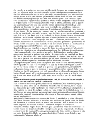 ele entender e acreditar em você, sem dúvida fugirá. Enquanto as pessoas pensarem
que os ministros estão gracejando com elas, ou que estão incertos quanto ao que dizem,
não é de admirar que elas nos ouçam na brincadeira, ou como homens que não acreditam
no que ouvem. Mas se você soubesse que a sua vida depende disso, sim, sua vida eterna,
não daria você atenção para o que lhe é dito, nem atentaria para a sua situação? Agora
você fica hesitando e questionando quanto a se deveria ou não arrepender-se e desvencilhar-
se do pecado; mas se soubesse que certamente obterá o inferno juntamente com o pecado
que quer manter, acredito que suas dúvidas seriam rapidamente solucionadas, e você
relutaria em hospedar por mais uma noite convidados tão acusadores e perigosos.
Agora, quando nós o persuadimos a uma vida de santidade, você objeta-se a isto, como se
tivesse alguma dúvida quanto ao assunto; mas se você compreendesse a natureza e
o fim da santificação, você cedo perderia suas dúvidas; e se você apenas soubesse o quão
mais feliz seria com Deus, nunca se obstinaria em desvencilhar-se dos seus pecados mais
deliciosos. Assim como os judeus rejeitaram a Cristo e preferiram um assassino a Ele,
gritando ' crucifica-o ', e tudo isto porque eles não O conheciam, assim você deixa Cristo
batendo e convidando-o, e oferecendo-lhe salvação, enquanto permanece questionando se
deveria ou não obedecer ao seu chamado, ou se não deveria preferir as suas luxúrias a
Ele; e tudo porque você não O conhece nem a graça e glória que Ele lhe oferece.
Quando os homens não entendem as razões de Deus, as quais deveriam prevalecer sobre
as deles, não é de admirar que não abandonem aquilo que lhes é tão querido quanto as suas
vidas. Mas quando eles vêm a conhecer as razões do Cristianismo, aquelas razões
comoventes, inegáveis e valiosas; que advêm da compreensão da realidade de Deus,
do Céu e do Inferno, eles não mais questionarão o assunto, mas abrirão mão de
tudo, até da própria vida. O conhecimento a que me refiro, entretanto, é um conhecimento
espiritual, poderoso e prático, e não meras opiniões e conceitos vacilantes.
Estude portanto quem é Deus, o que Ele significa para você, e o que Ele será para você;
estude o pecado, e o que é a condenação e o que ele merece. Estude quem é Cristo, o
que Ele fez e o que sofreu por você, e o que Ele está querendo fazer, se você não O
negligenciar. Estude o que é o mundo, e o que, em última análise, o pecado fará a você.
Estude o que é a glória eterna que você pode ter com Deus, se não a perder, por causa da sua
loucura. Estude o que é a fé, o que é arrependimento, o que são o amor e a alegria, e o
que é uma vida santa e celestial, e quão pouca razão você tem para ter medo dessas
coisas.
Se esse sentimento apossar-se profundamente de você, ele influenciará o seu coração, e
fará de você um converso resoluto e confirmado.
Mas, se ao invés disso, você apenas parece ter se arrependido, mas mal sabe o porquê, e
adota a vida cristã antes de ser totalmente possuído pela sua natureza, bases e razões,
não é de admirar que venha rapidamente se perder nas trevas, a hesitar, a ser enganado, e a
ficar perplexo por causa de qualquer astuto que venha colocar em dúvida tudo o que você
tem feito; ou que venha a correr de um grupo para outro, a seguir qualquer um que lhe conte
uma mentira razoável; e nunca venha a saber no que se fixar, nem a saber quando está ou
não no caminho certo.
As apreensões da mente movem o homem por inteiro. A sabedoria é o guia e a âncora da
alma. Pecar é cometer insensatez, e pecadores são insensatos. O júbilo deles é o júbilo
dos insensatos, e a música deles é a música dos insensatos. Sim, o melhor das suas
obras, enquanto se recusam a ouvir e a obedecer, não passa de sacrifício de
insensatos.Isto não é próprio da casa de Deus, 'pois Deus não tem prazer nos insensatos '. Tal
homem precisa ter discernimento dEle, e compreender o que lhe for possível, a fim de que
possa ser servo do Deus dos Céus, escapar dos enganos do Diabo astuto, e alcançar o Céu
por meio de tantas dificuldades que surgem diante de si. Portanto, acima de tudo o que
puder adquirir, ' adquire a sabedoria '.
 