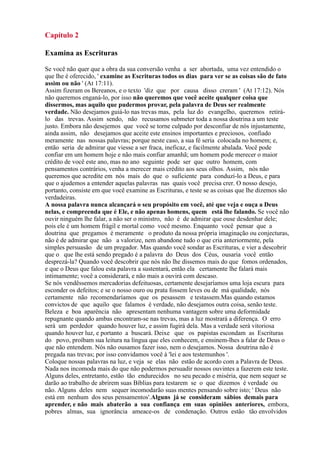 Capítulo 2
Examina as Escrituras
Se você não quer que a obra da sua conversão venha a ser abortada, uma vez entendido o
que lhe é oferecido, ' examine as Escrituras todos os dias para ver se as coisas são de fato
assim ou não ' (At 17:11).
Assim fizeram os Bereanos, e o texto 'diz que por causa disso creram ' (At 17:12). Nós
não queremos enganá-lo, por isso não queremos que você aceite qualquer coisa que
dissermos, mas aquilo que pudermos provar, pela palavra de Deus ser realmente
verdade. Não desejamos guiá-lo nas trevas mas, pela luz do evangelho, queremos retirá-
lo das trevas. Assim sendo, não recusamos submeter toda a nossa doutrina a um teste
justo. Embora não desejemos que você se torne culpado por desconfiar de nós injustamente,
ainda assim, não desejamos que aceite este ensinos importantes e preciosos, confiado
meramente nas nossas palavras; porque neste caso, a sua fé seria colocada no homem; e,
então seria de admirar que viesse a ser fraca, ineficaz, e facilmente abalada. Você pode
confiar em um homem hoje e não mais confiar amanhã; um homem pode merecer o maior
crédito de você este ano, mas no ano seguinte pode ser que outro homem, com
pensamentos contrários, venha a merecer mais crédito aos seus olhos. Assim, nós não
queremos que acredite em nós mais do que o suficiente para conduzí-lo a Deus, e para
que o ajudemos a entender aquelas palavras nas quais você precisa crer. O nosso desejo,
portanto, consiste em que você examine as Escrituras, e teste se as coisas que lhe dizemos são
verdadeiras.
A nossa palavra nunca alcançará o seu propósito em você, até que veja e ouça a Deus
nelas, e compreenda que é Ele, e não apenas homens, quem está lhe falando. Se você não
ouvir ninguém lhe falar, a não ser o ministro, não é de admirar que ouse desdenhar dele;
pois ele é um homem frágil e mortal como você mesmo. Enquanto você pensar que a
doutrina que pregamos é meramente o produto da nossa própria imaginação ou conjecturas,
não é de admirar que não a valorize, nem abandone tudo o que cria anteriormente, pela
simples persuasão de um pregador. Mas quando você sondar as Escrituras, e vier a descobrir
que o que lhe está sendo pregado é a palavra do Deus dos Céus, ousaria você então
desprezá-la? Quando você descobrir que nós não lhe dissemos mais do que fomos ordenados,
e que o Deus que falou esta palavra a sustentará, então ela certamente lhe falará mais
intimamente; você a considerará, e não mais a ouvirá com descaso.
Se nós vendêssemos mercadorias defeituosas, certamente desejaríamos uma loja escura para
esconder os defeitos; e se o nosso ouro ou prata fossem leves ou de má qualidade, nós
certamente não recomendaríamos que os pesassem e testassem.Mas quando estamos
convictos de que aquilo que falamos é verdade, não desejamos outra coisa, senão teste.
Beleza e boa aparência não apresentam nenhuma vantagem sobre uma deformidade
repugnante quando ambas encontram-se nas trevas, mas a luz mostrará a diferença. O erro
será um perdedor quando houver luz, e assim fugirá dela. Mas a verdade será vitoriosa
quando houver luz, e portanto a buscará. Deixe que os papistas escondam as Escrituras
do povo, proíbam sua leitura na língua que eles conhecem, e ensinem-lhes a falar de Deus o
que não entendem. Nós não ousamos fazer isso, nem o desejamos. Nossa doutrina não é
pregada nas trevas; por isso convidamos você à 'lei e aos testemunhos '.
Coloque nossas palavras na luz, e veja se elas não estão de acordo com a Palavra de Deus.
Nada nos incomoda mais do que não podermos persuadir nossos ouvintes a fazerem este teste.
Alguns deles, entretanto, estão tão endurecidos no seu pecado e miséria, que nem sequer se
darão ao trabalho de abrirem suas Bíblias para testarem se o que dizemos é verdade ou
não. Alguns deles nem sequer incomodarão suas mentes pensando sobre isto; ' Deus não
está em nenhum dos seus pensamentos'.Alguns já se consideram sábios demais para
aprender, e não mais abaterão a sua confiança em suas opiniões anteriores, embora,
pobres almas, sua ignorância ameace-os de condenação. Outros estão tão envolvidos
 