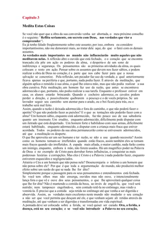 Capítulo 3
Medita Estas Coisas
Se você não quer que a obra da sua conversão venha ser abortada, o meu próximo conselho
é o seguinte: ' Reflita seriamente, em secreto com Deus, nas verdades que vier a
compreender '.
Eu já tenho falado freqüentemente sobre este assunto; por isso, embora eu considere
importantíssimo, não me demorarei mais, ao tratar dele aqui, do que o farei com os demais
assuntos.
As verdades mais importantes no mundo não influenciarão muito aqueles que não
meditarem nelas. A reflexão abre o ouvido que está fechado, e o coração que se encontra
trancado; ela põe em ação os poderes da alma, e desperta-o de um sono de
indiferença e segurança. Os pensamentos são as primeiras atividades da alma, os quais
colocam o resto em ação. Pensar sobre os assuntos que devem nos fazer sábios, e podem
realizar a obra de Deus no coração, é a parte que nos cabe fazer para que a nossa
salvação se concretize. Pela reflexão, um pecador faz uso da verdade, a qual anteriormente
ficava apenas na periferia e que, portanto, nada podia fazer. É através da meditação, que
alguém aplica o remédio à sua alma, o qual lhe estava mão, mas que não podia realizar a sua
obra curativa. Pela meditação, um homem faz uso da razão, que antes se encontrava
adormecida e que, portanto, não podia realizar a sua tarefa. Enquanto o professor estiver em
casa, os alunos estarão brincando. Quando o cocheiro adormece, os cavalos podem
perder a direção, e possivelmente quebrarem o pescoço e o de vocês próprios. Se um
lavrador seguir seu caminho sem atentar para o arado, ou o boi ficará para trás, ou o
trabalho será mal feito.
Assim, quando a razão é deixada adormecida e fora do caminho, o que não poderá fazer o
apetite? O que não poderão fazer as paixões? E o que as tentações não poderão fazer com a
alma? Um homem sábio, enquanto está adormecido, faz tão pouco uso de sua sabedoria
quanto um insensato. Um erudito, enquanto adormecido, dificilmente pode disputar com
um iletrado que está despertado. Um homem forte e habilidoso com suas armas, dificilmente
estará habilitado, enquanto adormecido, a disputar com a criança mais fraca que estiver
acordada. Todos os poderes da sua alma permanecerão como se estivessem adormecidos,
até que a meditação os desperte.
O que lhe aproveita ser um ser humano e ter razão, se não a usa quando necessita? Assim
como os homens tornam-se irrefletidos quando estão fracos, assim também eles se tornam
mais fracos quando são irrefletidos. A espada mais afiada, o maior canhão, nada farão contra
um inimigo, enquanto, embora à mão, não forem usados. Há um magnífico poder na Palavra
de Deus e no exemplo de Cristo para derrubar fortes influências, e conquistar as mais
poderosas luxúrias e corrupções. Mas eles ( Cristo e a Palavra ) nada poderão fazer, enquanto
estiverem esquecidos e negligenciados.
Atrairia o Céu a um homem que não pensa nele? Desencorajaria o inferno a um homem que
não pensa sobre ele? Por que é que toda a argumentação do mundo, não produzirá melhor
efeito sobre um surdo do que se nada lhe for dito?
Simplesmente porque a passagem para os seus pensamentos e entendimentos está fechada.
Se você tem olhos mas não enxerga, ouvidos mas não ouve, e intencionalmente
lança fora o que vê e ouve dos seus pensamentos, o que lhe aproveitará qualquer coisa
que lhe for dita? Não é mantendo a comida da boca, ao invés de engolí-la, que você será
nutrido; nem tampouco engolindo-a, sem contudo retê-la no estômago, mas vindo a
vomitá-la. É preciso que a comida seja retida no estômago até que venha a ser digerida e
absorvida. Assim, as verdades mais excelentes neste mundo não mudarão o seu coração
a não ser que você permita que desçam até ele, e que venham sejam ali retidas através da
meditação, até que venham a ser digeridas e transformadas em vida espiritual.
A pomada deve ser colocada sobre a ferida, se você quiser ser curado. Ora, a ferida, a
doença, está no seu coração; e se você não introduzir a Palavra no seu coração,
 
