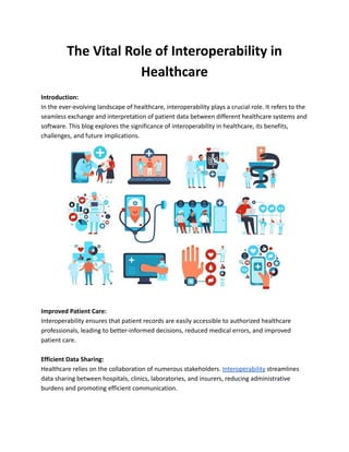 The Vital Role of Interoperability in
Healthcare
Introduction:
In the ever-evolving landscape of healthcare, interoperability plays a crucial role. It refers to the
seamless exchange and interpretation of patient data between different healthcare systems and
software. This blog explores the significance of interoperability in healthcare, its benefits,
challenges, and future implications.
Improved Patient Care:
Interoperability ensures that patient records are easily accessible to authorized healthcare
professionals, leading to better-informed decisions, reduced medical errors, and improved
patient care.
Efficient Data Sharing:
Healthcare relies on the collaboration of numerous stakeholders. Interoperability streamlines
data sharing between hospitals, clinics, laboratories, and insurers, reducing administrative
burdens and promoting efficient communication.
 