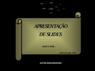 APRESENTAÇÃO DE SLIDES LIGUE O SOM... Click p/mudar slide AUTOR DESCONHECIDO 