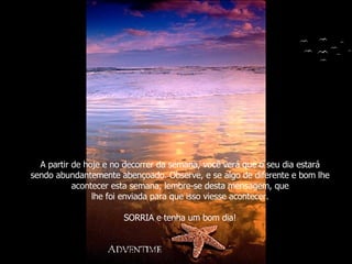 A partir de hoje e no decorrer da semana, você verá que o seu dia estará sendo abundantemente abençoado. Observe, e se algo de diferente e bom lhe acontecer esta semana, lembre-se desta mensagem, que lhe foi enviada para que isso viesse acontecer. SORRIA e tenha um bom dia! 