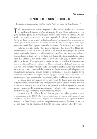 9
Designer
Editor
C.Q.
36920-MeditaçõesParaoPôrdoSol2018
Dep. Arte
Thays
2 de fevereiro
CONHECER JESUS É TUDO – II
Entrega o teu caminho ao Senhor, confia Nele, e o mais Ele fará. Salmo 37:5
Tudo parece incerto. Nenhuma porta se abre na área médica e já começo a
ver milhares de outras opções, descrente de que Deus fará alguma coisa
para mudar a prova de especialização médica que ocorre no sábado. Na ver-
dade, essa opção já estava fechada; não dependia de mim e era impossível. Eu
havia ido falar com a encarregada da avaliação, entregando-lhe uma carta em
árabe que explicava por que o sábado era um dia tão especial para mim e por
que não poderia fazer a prova nesse dia. A resposta foi amistosa, mas negativa.
Faltando apenas quatro dias para o término das inscrições, Deus nos
impressionou a confiar Nele. Ao lermos a história da ressurreição de Lázaro,
nossa atenção foi direcionada à fé manifestada por Marta ao remover a pedra da
tumba. Para ela, tudo parecia perdido, pois Lázaro já estava morto havia quatro
dias. Ela duvidou, mas Jesus disse: “Não te disse Eu que, se creres, verás a
glória de Deus?” Essa pergunta ressoou em nossos ouvidos. Entregamo-nos,
como família, ao Senhor. Pedimos perdão por nossa incredulidade ao achar que
Ele não seria capaz de mudar a data e decidimos confiar. Após esse momento
de entrega, enviei um e-mail diretamente ao diretor encarregado da prova, um
muçulmano, reiterando minha petição e explicando o motivo. Depois de lhe
escrever, completei a inscrição on-line e paguei o valor necessário, sem saber
exatamente o que aconteceria. Decidimos confiar em Deus e deixá-Lo agir.
Menos de uma hora depois, recebi um e-mail do diretor com uma resposta
surpreendente, informando que compreendia perfeitamente minha situação
e que seria tolerante em meu caso e me permitiria realizar a prova após o pôr
do sol. Devemos a Deus essa resposta surpreendente, pois, considerando o lado
humano, era algo totalmente impossível de acontecer.
Louvado seja Ele, o Deus Todo-Poderoso, que pode tudo e para quem nada
é demasiadamente difícil. Ele é quem estabelece e remove autoridades. Nada
acontece sem Sua autorização. Graças a essa experiência, tive a oportunidade de
conhecer a Deus de uma maneira completamente singular. Por isso, eu me uno
a Jó ao dizer: “Eu Te conhecia só de ouvir, mas agora os meus olhos Te veem.”
 
