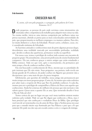 10
9 de fevereiro
CRESCER NA FÉ
E, assim, a fé vem pela pregação, e a pregação, pela palavra de Cristo.
Romanos 10:17
Desde pequenas, as pessoas do país onde servimos como missionários são
ensinadas sobre a importância do trabalho para adquirir mais coisas na vida.
No ensino médio, inicia-se uma intensa competição por melhores notas nas
provas nacionais, abrindo as portas para as mais conceituadas universidades do
país, que proporcionarão os melhores empregos e os maiores salários. Para eles,
ter muito dinheiro é a chave da felicidade. Possuir carros, celulares, casas, etc.
é considerado sinônimo de felicidade.
Ao fazermos amizades e conhecermos mais de perto algumas pessoas daqui,
descobrimos uma realidade marcada por necessidades profundas; realidade
que, devido à cultura das aparências, permanece oculta na superfície.
Em nossa casa, temos o privilégio de realizar toda semana um encontro de
pequeno grupo. Ocasionalmente, uma jovem professora do ensino fundamental
comparece. Ela nos conheceu graças a outros amigos que estão estudando a
Bíblia conosco. Toda vez que vem, após o encerramento, ela permanece por
mais tempo a fim de conhecer melhor a Deus.
Ela está buscando o conhecimento de Deus, mesmo que as autoridades do
país insistam que Ele não existe. Suas perguntas, sua postura, tudo revela um
desejo grande de O conhecer, de poder confiar em Alguém que promete não a
decepcionar, que a ama mais do que ela possa imaginar.
Infelizmente, por questões de trabalho, nossa amiga não permanecerá por
muito tempo em nosso pequeno grupo. Como ela, há muitos que estão sedentos
por saber mais a respeito do Deus que lhes foi proibido conhecer. A cada dia,
oramos para ter o privilégio de compartilhar a Palavra de Deus com aqueles que
conhecemos. Ainda há centenas de milhares de pessoas que não ouviram e não
sabem quem é Jesus nem o quanto Ele as ama. Que tremendo desafio é levar
o Pão da Vida até eles!
Temos certeza de que no lugar em que você mora também existem muitos
sedentos pela verdade. Pode ser que lhe digam que conhecem a Deus, mas é
bem provável que não conheçam o verdadeiro Deus da Bíblia. Que privilégio
você tem de ser testemunha viva do amor de Deus. Que o Senhor possa nos usar
para que o mundo inteiro seja iluminado por Sua Palavra e para que a fé que
somente Ele pode nos dar seja um escudo contra o erro e o engano do inimigo.
 