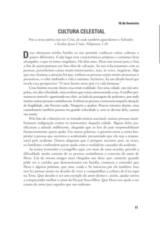 11
Designer
Editor
C.Q.
36920-MeditaçõesParaoPôrdoSol2018
Dep. Arte
Thays
16 de fevereiro
CULTURA CELESTIAL
Pois a nossa pátria está nos Céus, de onde também aguardamos o Salvador,
o Senhor Jesus Cristo. Filipenses 3:20
Deus abençoou minha família ao nos permitir conhecer várias culturas e
países diferentes. Cada lugar tem características próprias e costumes bem
arraigados, o que os torna singulares. Há dois anos, Deus nos trouxe para a Ásia
a fim de participarmos em Sua obra de salvação. Ao nos relacionarmos com as
pessoas, percebemos coisas muito interessantes, mas, às vezes, negativas. Algo
que nos chamou a atenção foi que, embora as pessoas sejam muito atenciosas e
prestativas, o valor atribuído à vida é mínimo. Inclusive, há um ditado local que
revela essa perspectiva: “O mais barato nesse país é a vida humana.”
Uma história recente ilustra essa triste realidade. Em uma cidade, um táxi atro-
pelou, em alta velocidade, uma senhora que estava atravessando a rua.A mulher per-
maneceu imóvel e agonizando no chão, ao lado da passagem de pedestres, por onde
muitas outras pessoas caminhavam. Embora as pessoas a notassem naquela situação
de fragilidade, não fizeram nada. Ninguém a ajudou. Poucos minutos depois, uma
caminhonete também passou em grande velocidade e, sem se desviar dela, causou
sua morte.
Pelo fato de a história ter se tornado notícia nacional, muitas pessoas mani-
festaram indignação contra os transeuntes daquela cidade. Alguns deles jus-
tificaram a atitude indiferente, alegando que as leis do país responsabilizam
financeiramente quem ajuda. Em outras palavras, o governo envia a conta hos-
pitalar à pessoa que socorreu o acidentado, presumindo que ela seja a respon-
sável pelo acidente. Outros alegaram que é perigoso socorrer, pois, às vezes,
os familiares confundem quem ajuda com o verdadeiro causador do acidente.
Ao tentar transmitir o evangelho aqui, em mais de uma ocasião, percebi a
dificuldade muito comum de as pessoas assimilarem o conceito do amor de
Deus. Um de nossos amigos mais chegados nos disse que, somente quando
pôde ver o carinho que demonstramos em família, começou a entender que
Deus é alguém próximo, que ama, cuida e Se interessa por ele também. Isso
nos fez pensar muito no desafio de viver e compartilhar a cultura do Céu aqui
na Terra. Que desafio é ser um exemplo do amor divino e, assim, ajudar outros
a compreender melhor o amor do Pai por Seus filhos. Que Deus nos ajude a ser
canais de amor para aqueles que nos rodeiam.
 