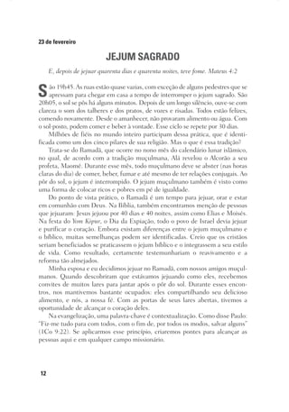 12
23 de fevereiro
JEJUM SAGRADO
E, depois de jejuar quarenta dias e quarenta noites, teve fome. Mateus 4:2
São 19h45.As ruas estão quase vazias, com exceção de alguns pedestres que se
apressam para chegar em casa a tempo de interromper o jejum sagrado. São
20h05, o sol se pôs há alguns minutos. Depois de um longo silêncio, ouve-se com
clareza o som dos talheres e dos pratos, de vozes e risadas. Todos estão felizes,
comendo novamente. Desde o amanhecer, não provaram alimento ou água. Com
o sol-posto, podem comer e beber à vontade. Esse ciclo se repete por 30 dias.
Milhões de fiéis no mundo inteiro participam dessa prática, que é identi-
ficada como um dos cinco pilares de sua religião. Mas o que é essa tradição?
Trata-se do Ramadã, que ocorre no nono mês do calendário lunar islâmico,
no qual, de acordo com a tradição muçulmana, Alá revelou o Alcorão a seu
profeta, Maomé. Durante esse mês, todo muçulmano deve se abster (nas horas
claras do dia) de comer, beber, fumar e até mesmo de ter relações conjugais. Ao
pôr do sol, o jejum é interrompido. O jejum muçulmano também é visto como
uma forma de colocar ricos e pobres em pé de igualdade.
Do ponto de vista prático, o Ramadã é um tempo para jejuar, orar e estar
em comunhão com Deus. Na Bíblia, também encontramos menção de pessoas
que jejuaram: Jesus jejuou por 40 dias e 40 noites, assim como Elias e Moisés.
Na festa do Yom Kipur, o Dia da Expiação, todo o povo de Israel devia jejuar
e purificar o coração. Embora existam diferenças entre o jejum muçulmano e
o bíblico, muitas semelhanças podem ser identificadas. Creio que os cristãos
seriam beneficiados se praticassem o jejum bíblico e o integrassem a seu estilo
de vida. Como resultado, certamente testemunhariam o reavivamento e a
reforma tão almejados.
Minha esposa e eu decidimos jejuar no Ramadã, com nossos amigos muçul-
manos. Quando descobriram que estávamos jejuando como eles, recebemos
convites de muitos lares para jantar após o pôr do sol. Durante esses encon-
tros, nos mantivemos bastante ocupados: eles compartilhando seu delicioso
alimento, e nós, a nossa fé. Com as portas de seus lares abertas, tivemos a
oportunidade de alcançar o coração deles.
Na evangelização, uma palavra-chave é contextualização. Como disse Paulo:
“Fiz-me tudo para com todos, com o fim de, por todos os modos, salvar alguns”
(1Co 9:22). Se aplicarmos esse princípio, criaremos pontes para alcançar as
pessoas aqui e em qualquer campo missionário.
 
