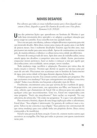 13
Designer
Editor
C.Q.
36920-MeditaçõesParaoPôrdoSol2018
Dep. Arte
Thays
2 de março
NOVOS DESAFIOS
Pois sabemos que todas as coisas trabalham juntas para o bem daqueles que
amam a Deus, daqueles a quem Ele chamou de acordo com o Seu plano.
Romanos 8:28 (NTLH)
Uma das primeiras lições que aprendemos no Instituto de Missões é que
todo bom missionário deve aprender a se adaptar a qualquer situação que
possa surgir no caminho. Esse conselho tem nos ajudado muito.
Viver em um país com idioma, cultura e religião diferentes representa para nós
um tremendo desafio. Além disso, temos uma criança de quatro anos e um bebê
de poucos meses. Isso é realmente desafiador. Estamos aqui há dois anos, mas
precisamos nos mudar para uma nova cidade. Apesar de continuarmos no mesmo
país, de maioria islâmica, o idioma e a cultura nessa nova cidade são diferentes.
Tivemos de começar tudo de novo. Após dois anos de trabalho árduo, nossa
amada igreja nos desafiou a conquistar uma nova cidade. Assim, precisamos
empacotar nossos pertences, fazer as malas e começar a orar por aquilo que
desconhecemos: nova realidade, novos amigos, novos vizinhos.
Toda mudança exige sacrifício e adaptação. Passamos por vários dias de
muita oração e estresse. Tivemos que dormir os quatro na mesma cama por
mais de um mês. Precisamos nos acostumar com os horários de fornecimento
de água, pois nesta cidade só há água durante algumas horas do dia.
O futuro parecia incerto. Era comum sermos assediados por perguntas: Por
que aceitamos essa mudança? Será que conseguiremos nos adaptar a essa nova
cidade? Todas essas dúvidas nos forçaram a depender mais de Deus.
Finalmente, encontramos uma casa que serviria de lar e também de igreja.
O proprietário, um comerciante, nos apresentou seu filho, um homem de 35
anos, solteiro, que chamaremos de Faisal. Ele se ofereceu para nos ajudar em
qualquer coisa que necessitássemos. Uma vez, Faisal nos surpreendeu com
uma pergunta: “Vocês são muçulmanos?” Sem vacilar, eu respondi: “Eu sou
adventista do sétimo dia.” Ele então me perguntou: “E o que é um adventista?”
Para resumir a história, depois de uma longa explicação sobre o adventismo,
Faisal disse: “Sua religião é interessante. Eu gostaria de conhecer mais a res-
peito. Talvez eu me converta à sua religião.” Suas palavras me convenceram de
que nossa mudança para essa cidade tinha um propósito divino. Deus estava
começando a Se manifestar.
Faisal é uma pessoa de bom coração. Como ele, existem muitos outros aqui
acessíveis ao evangelho. Ore hoje por todas as pessoas com quem convivemos
neste país.
 