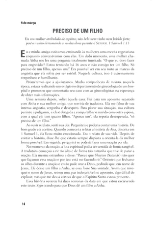 14
9 de março
PRECISO DE UM FILHO
Eu sou mulher atribulada de espírito; não bebi nem vinho nem bebida forte;
porém venho derramando a minha alma perante o Senhor. 1 Samuel 1:15
Eu e minha amiga estávamos ensinando às mulheres uma receita vegetariana
enquanto conversávamos com elas. Em dado momento, uma mulher cha-
mada Aisha nos fez uma pergunta totalmente inusitada: “O que eu devo fazer
para engravidar? Estou tentando há 16 anos e não consigo ter um filho. Só
preciso de um filho, apenas um!” Era possível ver em seu rosto as marcas da
angústia que ela sofria por ser estéril. Naquela cultura, isso é extremamente
vergonhoso e humilhante.
Prometemos que a ajudaríamos. Minha companheira de missão, naquela
época, estava realizando um estágio no departamento de ginecologia de um hos-
pital e prometeu que comentaria seu caso com as ginecologistas na esperança
de obter mais informações.
Uma semana depois, voltei àquela casa. Fui para um aposento separado
com Aisha e sua melhor amiga, que serviria de tradutora. Ela me falou de sua
intensa angústia, vergonha e desespero. Para piorar sua situação, sua cultura
permite a poligamia, e ela é obrigada a compartilhar o marido com outra esposa,
com a qual ele tem quatro filhos. “Apenas um”, ela repetia desesperada, “só
preciso de um filho.”
Ao ouvir o relato, senti sua dor. Perguntei se poderia contar uma história. De
bom grado ela aceitou. Quando comecei a relatar a história de Ana, descrita em
1 Samuel 1, ela ficou muito emocionada. Era o relato de sua vida. Depois de
contar a história, disse-lhe que estaria sempre disposta a orientá-la da melhor
forma possível. Em seguida, perguntei se poderia fazer uma oração por ela.
No momento da oração, a luta espiritual podia ser sentida de forma tangível.
A tradutora começou a rir tão alto e de forma tão estranha que tive de parar a
oração. Ela mesma estranhou e disse: “Parece que Shaytan (Satanás) não quer
que façamos essa oração e por isso está me fazendo rir.” Orientei que fechasse
os olhos durante a oração e então pude orar a Deus, pedindo que, em nome de
Jesus, Ele desse um filho a Aisha, se essa fosse Sua vontade. Assim que invo-
quei o nome de Jesus, reinou uma paz indescritível no aposento, algo difícil de
explicar, mas que me deu a certeza de que o Espírito Santo estava presente.
Essa história ocorreu há duas semanas da data em que estou escrevendo
este texto. Sigo orando para que Deus dê um filho a Aisha.
 