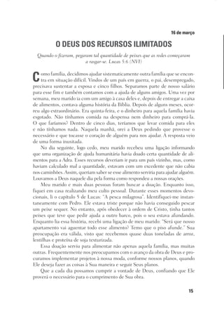 15
Designer
Editor
C.Q.
36920-MeditaçõesParaoPôrdoSol2018
Dep. Arte
Thays
16 de março
O DEUS DOS RECURSOS ILIMITADOS
Quando o fizeram, pegaram tal quantidade de peixes que as redes começaram
a rasgar-se. Lucas 5:6 (NVI)
Como família, decidimos ajudar sistematicamente outra família que se encon-
tra em situação difícil. Vindos de um país em guerra, o pai, desempregado,
precisava sustentar a esposa e cinco filhos. Separamos parte de nosso salário
para esse fim e também contamos com a ajuda de alguns amigos. Uma vez por
semana, meu marido ia com um amigo à casa deles e, depois de entregar a caixa
de alimentos, contava alguma história da Bíblia. Depois de alguns meses, ocor-
reu algo extraordinário. Era quinta-feira, e o dinheiro para aquela família havia
esgotado. Não tínhamos comida na despensa nem dinheiro para comprá-la.
O que faríamos? Dentro de cinco dias, teríamos que levar comida para eles
e não tínhamos nada. Naquela manhã, orei a Deus pedindo que provesse o
necessário e que tocasse o coração de alguém para nos ajudar. A resposta veio
de uma forma inusitada.
No dia seguinte, logo cedo, meu marido recebeu uma ligação informando
que uma organização de ajuda humanitária havia doado certa quantidade de ali-
mentos para a Adra. Esses recursos deveriam ir para um país vizinho, mas, como
haviam calculado mal a quantidade, estavam com um excedente que não cabia
nos caminhões.Assim, queriam saber se esse alimento serviria para ajudar alguém.
Louvamos a Deus naquele dia pela forma como respondeu a nossas orações.
Meu marido e mais duas pessoas foram buscar a doação. Enquanto isso,
fiquei em casa realizando meu culto pessoal. Durante esses momentos devo-
cionais, li o capítulo 5 de Lucas: “A pesca milagrosa”. Identifiquei-me instan-
taneamente com Pedro. Ele estava triste porque não havia conseguido pescar
um peixe sequer. No entanto, após obedecer à ordem de Cristo, tinha tantos
peixes que teve que pedir ajuda a outro barco, pois o seu estava afundando.
Enquanto lia essa história, recebi uma ligação de meu marido: “Será que nosso
apartamento vai aguentar todo esse alimento? Temo que o piso afunde.” Sua
preocupação era válida, visto que recebemos quase duas toneladas de arroz,
lentilhas e proteína de soja texturizada.
Essa doação serviu para alimentar não apenas aquela família, mas muitas
outras. Frequentemente nos preocupamos com o avanço da obra de Deus e pro-
curamos implementar projetos à nossa moda, conforme nossos planos, quando
Ele deseja fazer as coisas à Sua maneira e seguir Seus planos.
Que a cada dia possamos cumprir a vontade de Deus, confiando que Ele
proverá o necessário para o cumprimento de Sua obra.
 