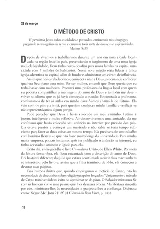 16
23 de março
O MÉTODO DE CRISTO
E percorria Jesus todas as cidades e povoados, ensinando nas sinagogas,
pregando o evangelho do reino e curando toda sorte de doenças e enfermidades.
Mateus 9:35
Depois de vivermos e trabalharmos durante um ano em uma cidade locali-
zada na região leste do país, presenciando o surgimento de uma nova igreja
naquela localidade, Deus tinha novos desafios para nossa família na capital, uma
cidade com 7 milhões de habitantes. Nossa nova missão seria liderar a única
igreja adventista na capital, além de fundar e administrar um centro de influência.
Assim que nos estabelecemos, comecei a orar a Deus, procurando conhecer
qual era Seu plano para mim. Por ser mulher, entendi que Deus queria que eu
trabalhasse com mulheres. Procurei uma professora da língua local com quem
eu poderia compartilhar a mensagem do amor de Deus e também me desen-
volver no idioma que eu já havia começado a estudar. Encontrada a professora,
combinamos de ter as aulas em minha casa. Vamos chamá-la de Fátima. Ela
veio com os pais e a irmã, pois queriam conhecer minha família e verificar se
não representávamos algum perigo.
Pude perceber que Deus a havia colocado em meu caminho. Fátima é
jovem, inteligente e muito reflexiva. Ao desenvolvermos uma amizade, ela me
confessou que havia colocado seu anúncio na internet por pressão dos pais.
Ela estava prestes a começar um mestrado e não sabia se teria tempo sufi-
ciente para fazer as duas coisas ao mesmo tempo. Ela precisava de um trabalho
com horários flexíveis e que não fosse muito longe da universidade. Para minha
maior surpresa, poucos instantes após ter publicado o anúncio na internet, eu
tinha acessado o anúncio e ligado para ela.
Certo dia, entreguei-lhe o livro Caminho a Cristo, de Ellen White. Por meio
da leitura dessa obra, ela ficou encantada com a descrição do amor de Deus.
Era bastante diferente daquilo que estava acostumada a ouvir. Sua mãe também
se interessou pelo livro e, assim que a filha terminou de lê-lo, ela começou a
devorar suas páginas.
Essa história ilustra que, quando empregamos o método de Cristo, não há
necessidade de discussões sobre religião ou apelos forçados: “Unicamente o método
de Cristo trará verdadeiro êxito no aproximar-se do povo. O Salvador misturava-Se
com os homens como uma pessoa que lhes desejava o bem. Manifestava simpatia
por eles, ministrava-lhes às necessidades e granjeava-lhes a confiança. Ordenava
então: ‘Segue-Me.’ João 21:19” (A Ciência do Bom Viver, p. 143).
 