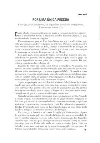 19
Designer
Editor
C.Q.
36920-MeditaçõesParaoPôrdoSol2018
Dep. Arte
Thays
13 de abril
POR UMA ÚNICA PESSOA
E será que, antes que clamem, Eu responderei; estando eles ainda falando,
Eu os ouvirei. Isaías 65:24
Certo sábado, enquanto estávamos na igreja, a esposa do pastor nos apresen-
tou a uma mulher italiana e pediu para que lhe déssemos atenção, já que,
assim como ela, éramos estrangeiros.
Conversamos um pouco e logo descobrimos que ela era adventista e que
tinha encontrado o endereço da igreja na internet. Durante o culto, não deu
para conversar muito, mas, ao final, tivemos a oportunidade de dialogar um
pouco e trocar números de telefone. Foi então que ela nos contou sobre o guia
de sua equipe de turismo. Chamaremos eles de Moogi.
Esse guia queria muito aprender inglês; por isso, logo iniciaram uma ami-
zade durante os passeios. Ela até chegou a convidá-lo para visitar a igreja. No
entanto, logo voltaria para seu país e não conseguiria manter contato. Por isso,
pediu se poderíamos fazer algo por ele.
Ficamos de entrar em contato com Moogi e convidá-lo. No entanto, nos
pareceu estranho convidar um desconhecido para participar de nosso culto.
Mesmo assim, sentimos  que era nossa responsabilidade. Ele recebeu nossa
mensagem e respondeu agradecendo. Contudo, explicou que trabalhava quase
todos os sábados e teria dificuldades em comparecer ao culto. Em oração, per-
manecemos aguardando até o dia em que nos visitasse.
Algum tempo depois, um casal de missionários da Eslovênia nos ligou infor-
mando que havia conhecido um homem na rua com uma história interessante.
Esse indivíduo lhes contou sobre um casal de estrangeiros que lhe enviava
mensagens convidando para ir à igreja. Chegou até a mencionar nosso nome.
Entendemos ali que precisávamos insistir com os convites.
Naquela semana, quando fizemos um novo convite, Moogi aceitou. Quando
o sábado chegou, nos encontramos com ele na igreja e ficamos surpresos ao
descobrir que ele acredita tanto no budismo como no xamanismo, e aquela era
a primeira vez que entrava em uma igreja cristã. Ele tinha muitas perguntas e
dúvidas. Um mundo novo estava se desvendando diante de seus olhos. Cada
detalhe o intrigava, até mesmo o amém ao fim da oração.
Ele começou a frequentar as classes de inglês que havia na igreja. Apesar
de seu interesse maior pelo aprendizado da língua, tivemos a oportunidade de
nos reencontrar algumas vezes no culto. Somos testemunhas dos diferentes
caminhos que Deus usa para alcançar um coração sincero. Moogi se tornou
um amigo para nós. Embora ele ainda não tenha aceitado a Jesus como seu
Salvador, temos certeza de que foi Deus quem moveu diferentes pessoas, de
distintas nacionalidades, para colocá-lo em contato com a verdade.
 