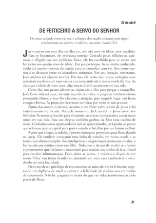 21
Designer
Editor
C.Q.
36920-MeditaçõesParaoPôrdoSol2018
Dep. Arte
Thays
27 de abril
DE FEITICEIRO A SERVO DO SENHOR
Os coxos saltarão como cervos, e a língua dos mudos cantará; pois águas
arrebentarão no deserto, e ribeiros, no ermo. Isaías 35:6
Jack nasceu em uma ilha na África e, aos três anos de idade, teve paralisia.
Para se locomover, ele precisava rastejar. Cercado pelas influências satâ-
nicas e afligido por seu problema físico, ele foi escolhido para se tornar um
feiticeiro aos quatro anos de idade. Em pouco tempo, ficou muito conhecido,
vindo até mesmo pessoas da capital para se consultar com ele. Seu nome pas-
sou a se destacar entre os adoradores animistas. Em seu coração, entretanto,
Jack anelava ser alguém na vida. Por isso, ele vestia sua roupa, carregava seus
materiais escolares em uma sacola e ia rastejando até a única escola da ilha. Ao
alcançar a idade de nove anos, algo inacreditável aconteceu em sua vida.
Certo dia, um pastor adventista viajou até a ilha para pregar o evangelho.
Jack ficou sabendo que, durante aquelas reuniões, o pregador também estaria
projetando filmes, e isso lhe chamou a atenção, pois naquele lugar não havia
energia elétrica. As projeções deveriam ser feitas por meio de um gerador.
Numa das noites, o menino assistiu a um filme sobre a vida de Jesus e foi
instantaneamente tocado. Naquele momento, Jack aceitou a Jesus como seu
Salvador. Ao tomar a decisão para o batismo, as coisas começaram a tomar outro
rumo em sua vida. Para sua alegria, também ganhou da Adra uma cadeira de
rodas. Conforme novas oportunidades iam se apresentando, Jack pediu ao pastor
que o levasse para a capital para poder estudar e batalhar por um futuro melhor.
Assim que chegou à cidade, o jovem conseguiu permissão para ficar alojado
na igreja. Ele também conseguiu uma bolsa de estudos em nossa escola e se
tornou um aluno exemplar. Sua inteligência e alegria impressionavam a todos, e
foi tratado por muitos como um filho. Tínhamos o desejo de mudar seu futuro
e prometemos que faríamos o necessário para realizar seu sonho de ir ao Brasil
para estudar Administração. Deus abriu as portas, e tivemos a alegria de ver
nosso “filho” em terras brasileiras, morando em uma casa confortável e estu-
dando em uma faculdade.
Deus nos deu o privilégio de testemunhar as mãos de um ex-feiticeiro segu-
rando um diploma de nível superior e a felicidade de realizar sua cerimônia
de casamento. Não há pagamento maior do que ver vidas transformadas pelo
poder de Deus.
 