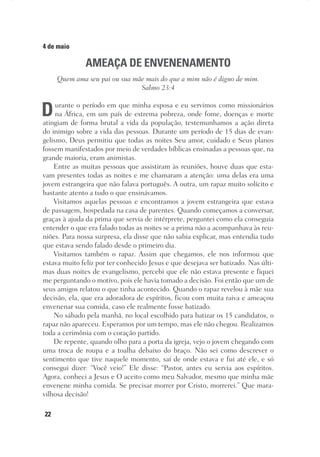 22
4 de maio
AMEAÇA DE ENVENENAMENTO
Quem ama seu pai ou sua mãe mais do que a mim não é digno de mim.
Salmo 23:4
Durante o período em que minha esposa e eu servimos como missionários
na África, em um país de extrema pobreza, onde fome, doenças e morte
atingiam de forma brutal a vida da população, testemunhamos a ação direta
do inimigo sobre a vida das pessoas. Durante um período de 15 dias de evan-
gelismo, Deus permitiu que todas as noites Seu amor, cuidado e Seus planos
fossem manifestados por meio de verdades bíblicas ensinadas a pessoas que, na
grande maioria, eram animistas.
Entre as muitas pessoas que assistiram às reuniões, houve duas que esta-
vam presentes todas as noites e me chamaram a atenção: uma delas era uma
jovem estrangeira que não falava português. A outra, um rapaz muito solícito e
bastante atento a tudo o que ensinávamos.
Visitamos aquelas pessoas e encontramos a jovem estrangeira que estava
de passagem, hospedada na casa de parentes. Quando começamos a conversar,
graças à ajuda da prima que servia de intérprete, perguntei como ela conseguia
entender o que era falado todas as noites se a prima não a acompanhava às reu-
niões. Para nossa surpresa, ela disse que não sabia explicar, mas entendia tudo
que estava sendo falado desde o primeiro dia.
Visitamos também o rapaz. Assim que chegamos, ele nos informou que
estava muito feliz por ter conhecido Jesus e que desejava ser batizado. Nas últi-
mas duas noites de evangelismo, percebi que ele não estava presente e fiquei
me perguntando o motivo, pois ele havia tomado a decisão. Foi então que um de
seus amigos relatou o que tinha acontecido. Quando o rapaz revelou à mãe sua
decisão, ela, que era adoradora de espíritos, ficou com muita raiva e ameaçou
envenenar sua comida, caso ele realmente fosse batizado.
No sábado pela manhã, no local escolhido para batizar os 15 candidatos, o
rapaz não apareceu. Esperamos por um tempo, mas ele não chegou. Realizamos
toda a cerimônia com o coração partido.
De repente, quando olho para a porta da igreja, vejo o jovem chegando com
uma troca de roupa e a toalha debaixo do braço. Não sei como descrever o
sentimento que tive naquele momento, saí de onde estava e fui até ele, e só
consegui dizer: “Você veio!” Ele disse: “Pastor, antes eu servia aos espíritos.
Agora, conheci a Jesus e O aceito como meu Salvador, mesmo que minha mãe
envenene minha comida. Se precisar morrer por Cristo, morrerei.” Que mara-
vilhosa decisão!
 