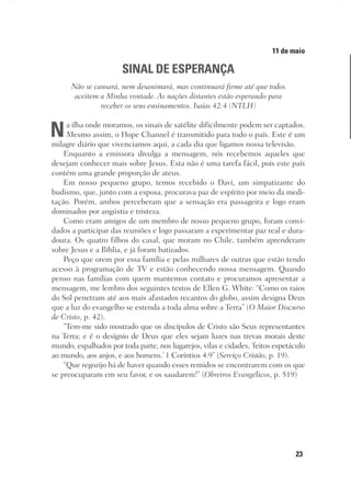 23
Designer
Editor
C.Q.
36920-MeditaçõesParaoPôrdoSol2018
Dep. Arte
Thays
11 de maio
SINAL DE ESPERANÇA
Não se cansará, nem desanimará, mas continuará firme até que todos
aceitem a Minha vontade. As nações distantes estão esperando para
receber os seus ensinamentos. Isaías 42:4 (NTLH)
Na ilha onde moramos, os sinais de satélite dificilmente podem ser captados.
Mesmo assim, o Hope Channel é transmitido para todo o país. Este é um
milagre diário que vivenciamos aqui, a cada dia que ligamos nossa televisão.
Enquanto a emissora divulga a mensagem, nós recebemos aqueles que
desejam conhecer mais sobre Jesus. Esta não é uma tarefa fácil, pois este país
contém uma grande proporção de ateus.
Em nosso pequeno grupo, temos recebido o Davi, um simpatizante do
budismo, que, junto com a esposa, procurava paz de espírito por meio da medi-
tação. Porém, ambos perceberam que a sensação era passageira e logo eram
dominados por angústia e tristeza.
Como eram amigos de um membro de nosso pequeno grupo, foram convi-
dados a participar das reuniões e logo passaram a experimentar paz real e dura-
doura. Os quatro filhos do casal, que moram no Chile, também aprenderam
sobre Jesus e a Bíblia, e já foram batizados.
Peço que orem por essa família e pelas milhares de outras que estão tendo
acesso à programação de TV e estão conhecendo nossa mensagem. Quando
penso nas famílias com quem mantemos contato e procuramos apresentar a
mensagem, me lembro dos seguintes textos de Ellen G. White: “Como os raios
do Sol penetram até aos mais afastados recantos do globo, assim designa Deus
que a luz do evangelho se estenda a toda alma sobre a Terra” (O Maior Discurso
de Cristo, p. 42).
“Tem-me sido mostrado que os discípulos de Cristo são Seus representantes
na Terra; e é o desígnio de Deus que eles sejam luzes nas trevas morais deste
mundo, espalhados por toda parte, nos lugarejos, vilas e cidades, ‘feitos espetáculo
ao mundo, aos anjos, e aos homens.’ 1 Coríntios 4:9” (Serviço Cristão, p. 19).
“Que regozijo há de haver quando esses remidos se encontrarem com os que
se preocuparam em seu favor, e os saudarem!” (Obreiros Evangélicos, p. 519)
 