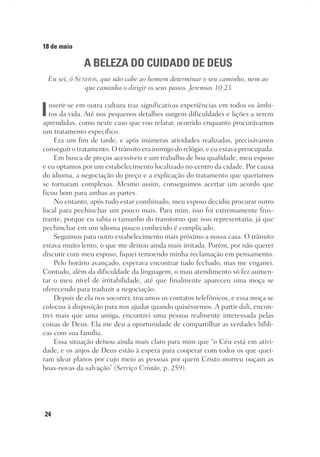 24
18 de maio
A BELEZA DO CUIDADO DE DEUS
Eu sei, ó Senhor, que não cabe ao homem determinar o seu caminho, nem ao
que caminha o dirigir os seus passos. Jeremias 10:23
Inserir-se em outra cultura traz significativas experiências em todos os âmbi-
tos da vida. Até nos pequenos detalhes surgem dificuldades e lições a serem
aprendidas, como neste caso que vou relatar, ocorrido enquanto procurávamos
um tratamento específico.
Era um fim de tarde, e após inúmeras atividades realizadas, precisávamos
conseguir o tratamento. O trânsito era inimigo do relógio, e eu estava preocupada.
Em busca de preços acessíveis e um trabalho de boa qualidade, meu esposo
e eu optamos por um estabelecimento localizado no centro da cidade. Por causa
do idioma, a negociação do preço e a explicação do tratamento que queríamos
se tornaram complexas. Mesmo assim, conseguimos acertar um acordo que
ficou bom para ambas as partes.
No entanto, após tudo estar combinado, meu esposo decidiu procurar outro
local para pechinchar um pouco mais. Para mim, isso foi extremamente frus-
trante, porque eu sabia o tamanho do transtorno que isso representaria, já que
pechinchar em um idioma pouco conhecido é complicado.
Seguimos para outro estabelecimento mais próximo a nossa casa. O trânsito
estava muito lento, o que me deixou ainda mais irritada. Porém, por não querer
discutir com meu esposo, fiquei remoendo minha reclamação em pensamento.
Pelo horário avançado, esperava encontrar tudo fechado, mas me enganei.
Contudo, além da dificuldade da linguagem, o mau atendimento só fez aumen-
tar o meu nível de irritabilidade, até que finalmente apareceu uma moça se
oferecendo para traduzir a negociação.
Depois de ela nos socorrer, trocamos os contatos telefônicos, e essa moça se
colocou à disposição para nos ajudar quando quiséssemos. A partir dali, encon-
trei mais que uma amiga, encontrei uma pessoa realmente interessada pelas
coisas de Deus. Ela me deu a oportunidade de compartilhar as verdades bíbli-
cas com sua família.
Essa situação deixou ainda mais claro para mim que “o Céu está em ativi-
dade, e os anjos de Deus estão à espera para cooperar com todos os que quei-
ram idear planos por cujo meio as pessoas por quem Cristo morreu ouçam as
boas-novas da salvação” (Serviço Cristão, p. 259).
 
