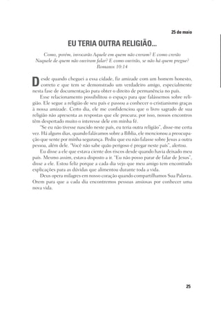 25
Designer
Editor
C.Q.
36920-MeditaçõesParaoPôrdoSol2018
Dep. Arte
Thays
25 de maio
EU TERIA OUTRA RELIGIÃO...
Como, porém, invocarão Aquele em quem não creram? E como crerão
Naquele de quem não ouviram falar? E como ouvirão, se não há quem pregue?
Romanos 10:14
Desde quando cheguei a essa cidade, fiz amizade com um homem honesto,
correto e que tem se demonstrado um verdadeiro amigo, especialmente
nesta fase de documentação para obter o direito de permanência no país.
Esse relacionamento possibilitou o espaço para que falássemos sobre reli-
gião. Ele segue a religião de seu país e passou a conhecer o cristianismo graças
à nossa amizade. Certo dia, ele me confidenciou que o livro sagrado de sua
religião não apresenta as respostas que ele procura; por isso, nossos encontros
têm despertado muito o interesse dele em minha fé.
“Se eu não tivesse nascido neste país, eu teria outra religião”, disse-me certa
vez. Há alguns dias, quando falávamos sobre a Bíblia, ele mencionou a preocupa-
ção que sente por minha segurança. Pediu que eu não falasse sobre Jesus a outra
pessoa, além dele. “Você não sabe quão perigoso é pregar neste país”, alertou.
Eu disse a ele que estava ciente dos riscos desde quando havia deixado meu
país. Mesmo assim, estava disposto a ir. “Eu não posso parar de falar de Jesus”,
disse a ele. Estou feliz porque a cada dia vejo que meu amigo tem encontrado
explicações para as dúvidas que alimentou durante toda a vida.
Deus opera milagres em nosso coração quando compartilhamos Sua Palavra.
Orem para que a cada dia encontremos pessoas ansiosas por conhecer uma
nova vida.
 