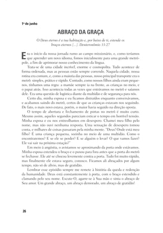 26
1o
de junho
ABRAÇO DA GRAÇA
O Deus eterno é a tua habitação e, por baixo de ti, estende os
braços eternos [...]. Deuteronômio 33:27
Era o início da nossa jornada rumo ao campo missionário, e, como teríamos
que aprender um novo idioma, fomos inicialmente para uma grande metró-
pole, a fim de aprimorar nosso conhecimento da língua.
Trata-se de uma cidade incrível, enorme e cosmopolita. Tudo acontece de
forma ordenada, mas as pessoas estão sempre correndo. Naquela cidade, nossa
rotina era comum, e, como a maioria das pessoas, nosso principal transporte era o
metrô: simples, prático e rápido. Contudo, como nossos filhos ainda eram peque-
nos, tínhamos uma regra: a mamãe sempre ia na frente, as crianças no meio, e
o papai atrás. Isso acontecia todas as vezes que entrávamos no metrô e saíamos
dele. Era uma questão de logística diante da multidão e de segurança para nós.
Certo dia, minha esposa e eu ficamos distraídos enquanto conversávamos,
e acabamos saindo do metrô, certos de que as crianças estavam nos seguindo.
De fato, o mais novo estava, porém, o maior havia seguido na direção oposta.
O tempo de abertura e fechamento de portas no metrô é muito curto.
Mesmo assim, aqueles segundos pareciam esticar o tempo em horrível tensão.
Minha esposa e eu nos entreolhamos em desespero. Chamei meu filho pelo
nome, mas não ouvi nenhuma resposta. Uma sensação de desespero tomou
conta, e milhares de coisas passaram pela minha mente. “Deus! Onde está meu
filho? É uma criança pequena, sozinha no meio de uma multidão. Como o
encontraremos? E se ele se perder? E se alguém o levar? O que vamos fazer?
Ele vai sair na próxima estação?”
Em meio à angústia, o avistamos se aproximando da porta onde estávamos.
Minha esposa estendeu o braço e o puxou para fora antes que a porta do metrô
se fechasse. Ele até se chocou levemente contra a porta. Tudo foi muito rápido,
mas finalmente ele estava seguro, conosco. Ficamos ali abraçados por algum
tempo, não só de alívio, mas de gratidão.
Lembrar esse episódio sempre me remete à história da queda e redenção
da humanidade. Deus está constantemente à porta, com o braço estendido e
clamando pelo seu nome. Escute-O, agarre-se à Sua mão e sinta o abraço de
Seu amor. Um grande abraço, um abraço demorado, um abraço de gratidão!
 