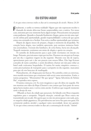 27
Designer
Editor
C.Q.
36920-MeditaçõesParaoPôrdoSol2018
Dep. Arte
Thays
8 de junho
EU ESTOU AQUI!
E eis que estou convosco todos os dias até à consumação do século. Mateus 28:20
Finalmente, o sonho se tornou realidade! Alguns que não esperavam receber o
chamado da missão além-mar foram surpreendidos com a notícia. Em nosso
caso, orávamos por esse momento havia algum tempo. Procurávamos nos preparar
como podíamos. Quando o chamado finalmente chegou, gerou em nós uma espé-
cie de euforia pela oportunidade, grande responsabilidade e certeza de que quem
estava nos enviando era o Senhor. Esta seria a melhor oportunidade que teríamos.
Depois de alguns meses de preparo, chegou o momento da despedida. No
coração havia alegria, mas também apreensão, pois ouvimos inúmeras histó-
rias assustadoras. A tensão dos familiares, de certa forma, havia nos alcançado.
Naquele momento, sentíamos um misto de alegria e aperto no coração.
O caminho de deslocamento para o país onde viveríamos em missão era
longo. Portanto, precisávamos viajar por trechos. Paramos em um país na Europa
por um dia e seguimos viagem no dia seguinte. Durante esse dia de espera,
aproveitamos para sair e dar um passeio com nossos filhos. Eles logo ficaram
cansados de tanto caminhar, e assim decidimos chamar um táxi para voltar ao
hotel onde estávamos hospedados. O taxista foi muito simpático conosco e,
como precisaríamos de transporte para o aeroporto no dia seguinte, marcamos
para que ele nos buscasse de madrugada.
Pontualmente, ele chegou para nos buscar. No caminho, entre as conversas,
meu marido mencionou que estaríamos indo servir como missionários. Então, o
taxista perguntou: “Missionários? De que igreja?” “Igreja Adventista do Sétimo
Dia”, respondeu meu esposo.
O taxista começou a rir. Eu nem imaginava o que ele diria em seguida. Ele
nos mostrou um vídeo da Hope Channel e nos contou que fazia parte de nossa
igreja havia muitos anos e servia como ancião. Confesso que naquele momento
senti o desejo de orar.
Olhando as luzes da cidade que passavam, fui falando com Deus enquanto
seguíamos para o aeroporto. Naquela situação, entendi que Deus estava me
transmitindo um recado. Ele queria que eu não me preocupasse com nada, pois,
se naquela cidade gigantesca, Ele providenciou um servo Seu para nos guiar, Ele
certamente poderia atender a qualquer outra necessidade. Jesus nos garante:
“E eis que estou convosco todos os dias até a consumação do século.” Amém!
 