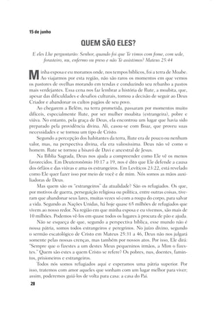 28
15 de junho
QUEM SÃO ELES?
E eles Lhe perguntarão: Senhor, quando foi que Te vimos com fome, com sede,
forasteiro, nu, enfermo ou preso e não Te assistimos? Mateus 25:44
Minha esposa e eu moramos onde, nos tempos bíblicos, foi a terra de Moabe.
Ao viajarmos por esta região, não são raros os momentos em que vemos
os pastores de ovelhas morando em tendas e conduzindo seu rebanho a pastos
mais verdejantes. Essa cena nos faz lembrar a história de Rute, a moabita, que,
apesar das dificuldades e desafios culturais, tomou a decisão de seguir ao Deus
Criador e abandonar os cultos pagãos de seu povo.
Ao chegarem a Belém, na terra prometida, passaram por momentos muito
difíceis, especialmente Rute, por ser mulher moabita (estrangeira), pobre e
viúva. No entanto, pela graça de Deus, ela encontrou um lugar que havia sido
preparado pela providência divina. Ali, casou-se com Boaz, que proveu suas
necessidades e se tornou um tipo de Cristo.
Segundo a percepção dos habitantes da terra, Rute era de pouco ou nenhum
valor, mas, na perspectiva divina, ela era valiosíssima. Deus não vê como o
homem. Rute se tornou a bisavó de Davi e ancestral de Jesus.
Na Bíblia Sagrada, Deus nos ajuda a compreender como Ele vê os menos
favorecidos. Em Deuteronômio 10:17 a 19, nos é dito que Ele defende a causa
dos órfãos e das viúvas e ama os estrangeiros. Em Levíticos 23:22, está revelado
como Ele quer fazer isso por meio de você e de mim. Nós somos as mãos auxi-
liadoras de Deus.
Mas quem são os “estrangeiros” da atualidade? São os refugiados. Os que,
por motivos de guerra, perseguição religiosa ou política, entre outras coisas, tive-
ram que abandonar seus lares, muitas vezes só com a roupa do corpo, para salvar
a vida. Segundo as Nações Unidas, há hoje quase 65 milhões de refugiados que
vivem ao nosso redor. Na região em que minha esposa e eu vivemos, são mais de
10 milhões. Podemos vê-los em quase todos os lugares à procura de pão e ajuda.
Não se esqueça de que, segundo a perspectiva bíblica, esse mundo não é
nossa pátria, somos todos estrangeiros e peregrinos. No juízo divino, segundo
o sermão escatológico de Cristo em Mateus 25:31 a 46, Deus não nos julgará
somente pelas nossas crenças, mas também por nossos atos. Por isso, Ele dirá:
“Sempre que o fizestes a um destes Meus pequeninos irmãos, a Mim o fizes-
tes.” Quem são estes a quem Cristo se refere? Os pobres, nus, doentes, famin-
tos, prisioneiros e estrangeiros.
Todos nós somos refugiados aqui e esperamos uma pátria superior. Por
isso, tratemos com amor aqueles que sonham com um lugar melhor para viver;
assim, poderemos guiá-los de volta para casa: a casa do Pai.
 
