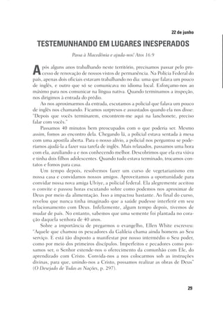 29
Designer
Editor
C.Q.
36920-MeditaçõesParaoPôrdoSol2018
Dep. Arte
Thays
22 de junho
TESTEMUNHANDO EM LUGARES INESPERADOS
Passa à Macedônia e ajuda-nos! Atos 16:9
Após alguns anos trabalhando neste território, precisamos passar pelo pro-
cesso de renovação de nossos vistos de permanência. Na Polícia Federal do
país, apenas dois oficiais estavam trabalhando no dia: uma que falava um pouco
de inglês, e outro que só se comunicava no idioma local. Esforçamo-nos ao
máximo para nos comunicar na língua nativa. Quando terminamos a inspeção,
nos dirigimos à entrada do prédio.
Ao nos aproximarmos da entrada, escutamos a policial que falava um pouco
de inglês nos chamando. Ficamos surpresos e assustados quando ela nos disse:
“Depois que vocês terminarem, encontrem-me aqui na lanchonete, preciso
falar com vocês.”
Passamos 40 minutos bem preocupados com o que poderia ser. Mesmo
assim, fomos ao encontro dela. Chegando lá, a policial estava sentada à mesa
com uma apostila aberta. Para o nosso alívio, a policial nos perguntou se pode-
ríamos ajudá-la a fazer sua tarefa de inglês. Mais relaxados, passamos uma hora
com ela, auxiliando-a e nos conhecendo melhor. Descobrimos que ela era viúva
e tinha dois filhos adolescentes. Quando tudo estava terminado, trocamos con-
tatos e fomos para casa.
Um tempo depois, resolvemos fazer um curso de vegetarianismo em
nossa casa e convidamos nossos amigos. Aproveitamos a oportunidade para
convidar nossa nova amiga Ulviye, a policial federal. Ela alegremente aceitou
o convite e passou horas escutando sobre como podemos nos aproximar de
Deus por meio da alimentação. Isso a impactou bastante. Ao final do curso,
revelou que nunca tinha imaginado que a saúde pudesse interferir em seu
relacionamento com Deus. Infelizmente, algum tempo depois, tivemos de
mudar de país. No entanto, sabemos que uma semente foi plantada no cora-
ção daquela senhora de 40 anos.
Sobre a importância de pregarmos o evangelho, Ellen White escreveu:
“Aquele que chamou os pescadores da Galileia chama ainda homens ao Seu
serviço. E está tão disposto a manifestar por nosso intermédio o Seu poder,
como por meio dos primeiros discípulos. Imperfeitos e pecadores como pos-
samos ser, o Senhor estende-nos o oferecimento da comunhão com Ele, do
aprendizado com Cristo. Convida-nos a nos colocarmos sob as instruções
divinas, para que, unindo-nos a Cristo, possamos realizar as obras de Deus”
(O Desejado de Todas as Nações, p. 297).
 