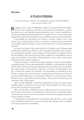 30
29 de junho
A PLACA PERDIDA
E será que, antes que clamem, Eu responderei; estando eles ainda falando,
Eu os ouvirei. Isaías 65:24
Há alguns meses, estive trabalhando na Adra em um país do Oriente Médio.
No início do expediente, tínhamos um momento de meditação e oração.
Para mim, essa é uma atividade muito importante, pois é a maior atividade mis-
sionária que podemos desempenhar ali no escritório. Por ser um país de maioria
muçulmana, muitos dos funcionários que trabalham conosco são muçulmanos.
A quantidade de adventistas ou cristãos é mínima. Muitas vezes, meu
esposo, que é pastor da igreja local, e eu somos os responsáveis por transmitir
a mensagem espiritual, já que os outros funcionários não se sentem preparados
para isso.
Em geral, escolhemos falar sobre profetas ou histórias que de algum modo
também estão relatadas no Alcorão, o livro sagrado do islamismo. Por conta des-
sas reuniões pelas manhãs, nossos colegas se surpreendem com algumas dessas
histórias bíblicas. Eles aproveitam para fazer perguntas e compartilham conosco
o que está revelado no livro deles. Frequentemente, após o culto, conversamos
livremente sobre assuntos espirituais.
Como de costume, ao final da mensagem, abrimos o momento para pedidos
e agradecimentos. Em um determinado dia, Abdulah, um funcionário de longa
data da Adra, pediu que orássemos pelo aparecimento da placa do carro da Adra.
Ele explicou que no dia anterior, a placa do carro havia se desprendido. Sem
ela, o veículo não poderia ser utilizado. Isso atrapalharia as atividades do dia.
Eu lhes assegurei que oraria pela placa e pedi para que retornassem ao local em
que havia sido perdida, pois a encontrariam. Disse isso convicta de que Deus
honraria nossa oração diante dos funcionários. Assim, pedi ao Senhor que nos
mostrasse onde a placa estava.
Após a oração, Abdulah e outro funcionário foram ao local em que haviam
perdido a placa e voltaram com ela em mãos. Dali em diante, ele tinha certeza
de que Deus atende às nossas orações.
Após esse incidente, Abdulah passou a pedir para que eu orasse por ques-
tões pessoais. Percebi que os momentos de oração estavam se tornando signifi-
cativos para ele e para os outros funcionários. Isso reavivou a grande missão que
temos naquele escritório.
É maravilhoso testemunhar do extraordinário poder de Deus, mas é ainda
mais satisfatório apresentá-Lo como um amigo bem próximo que Se importa
com nossas pequenas necessidades.
 