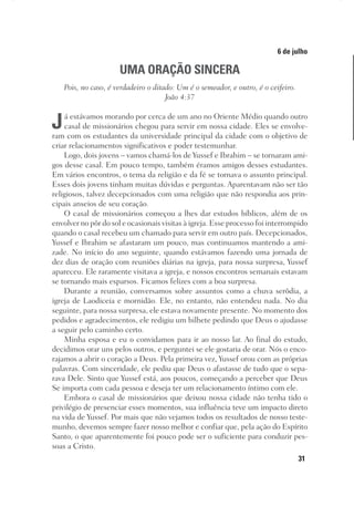 31
Designer
Editor
C.Q.
36920-MeditaçõesParaoPôrdoSol2018
Dep. Arte
Thays
6 de julho
UMA ORAÇÃO SINCERA
Pois, no caso, é verdadeiro o ditado: Um é o semeador, e outro, é o ceifeiro.
João 4:37
Já estávamos morando por cerca de um ano no Oriente Médio quando outro
casal de missionários chegou para servir em nossa cidade. Eles se envolve-
ram com os estudantes da universidade principal da cidade com o objetivo de
criar relacionamentos significativos e poder testemunhar.
Logo, dois jovens – vamos chamá-los de Yussef e Ibrahim – se tornaram ami-
gos desse casal. Em pouco tempo, também éramos amigos desses estudantes.
Em vários encontros, o tema da religião e da fé se tornava o assunto principal.
Esses dois jovens tinham muitas dúvidas e perguntas. Aparentavam não ser tão
religiosos, talvez decepcionados com uma religião que não respondia aos prin-
cipais anseios de seu coração.
O casal de missionários começou a lhes dar estudos bíblicos, além de os
envolver no pôr do sol e ocasionais visitas à igreja. Esse processo foi interrompido
quando o casal recebeu um chamado para servir em outro país. Decepcionados,
Yussef e Ibrahim se afastaram um pouco, mas continuamos mantendo a ami-
zade. No início do ano seguinte, quando estávamos fazendo uma jornada de
dez dias de oração com reuniões diárias na igreja, para nossa surpresa, Yussef
apareceu. Ele raramente visitava a igreja, e nossos encontros semanais estavam
se tornando mais esparsos. Ficamos felizes com a boa surpresa.
Durante a reunião, conversamos sobre assuntos como a chuva serôdia, a
igreja de Laodiceia e mornidão. Ele, no entanto, não entendeu nada. No dia
seguinte, para nossa surpresa, ele estava novamente presente. No momento dos
pedidos e agradecimentos, ele redigiu um bilhete pedindo que Deus o ajudasse
a seguir pelo caminho certo.
Minha esposa e eu o convidamos para ir ao nosso lar. Ao final do estudo,
decidimos orar uns pelos outros, e perguntei se ele gostaria de orar. Nós o enco-
rajamos a abrir o coração a Deus. Pela primeira vez, Yussef orou com as próprias
palavras. Com sinceridade, ele pediu que Deus o afastasse de tudo que o sepa-
rava Dele. Sinto que Yussef está, aos poucos, começando a perceber que Deus
Se importa com cada pessoa e deseja ter um relacionamento íntimo com ele.
Embora o casal de missionários que deixou nossa cidade não tenha tido o
privilégio de presenciar esses momentos, sua influência teve um impacto direto
na vida de Yussef. Por mais que não vejamos todos os resultados de nosso teste-
munho, devemos sempre fazer nosso melhor e confiar que, pela ação do Espírito
Santo, o que aparentemente foi pouco pode ser o suficiente para conduzir pes-
soas a Cristo.
 