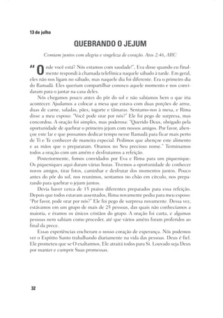 32
13 de julho
QUEBRANDO O JEJUM
Comiam juntos com alegria e singeleza de coração. Atos 2:46, ARC
“Onde você está? Nós estamos com saudade!”, Eva disse quando eu final-
mente respondi à chamada telefônica naquele sábado à tarde. Em geral,
eles não nos ligam no sábado, mas naquele dia foi diferente. Era o primeiro dia
do Ramadã. Eles queriam compartilhar conosco aquele momento e nos convi-
daram para o jantar na casa deles.
Nós chegamos pouco antes do pôr do sol e não sabíamos bem o que iria
acontecer. Ajudamos a colocar a mesa que estava com duas porções de arroz,
duas de carne, saladas, pães, iogurte e tâmaras. Sentamo-nos à mesa, e Rima
disse a meu esposo: “Você pode orar por nós?” Ele foi pego de surpresa, mas
concordou. A oração foi simples, mas poderosa: “Querido Deus, obrigado pela
oportunidade de quebrar o primeiro jejum com nossos amigos. Por favor, aben-
çoe este lar e que possamos dedicar tempo nesse Ramadã para ficar mais perto
de Ti e Te conhecer de maneira especial. Pedimos que abençoe este alimento
e as mãos que o prepararam. Oramos no Seu precioso nome.” Terminamos
todos a oração com um amém e desfrutamos a refeição.
Posteriormente, fomos convidados por Eva e Rima para um piquenique.
Os piqueniques aqui duram várias horas. Tivemos a oportunidade de conhecer
novos amigos, tirar fotos, caminhar e desfrutar dos momentos juntos. Pouco
antes do pôr do sol, nos reunimos, sentamos no chão em círculo, nos prepa-
rando para quebrar o jejum juntos.
Devia haver cerca de 15 pratos diferentes preparados para essa refeição.
Depois que todos estavam assentados, Rima novamente pediu para meu esposo:
“Por favor, pode orar por nós?” Ele foi pego de surpresa novamente. Dessa vez,
estávamos em um grupo de mais de 25 pessoas, das quais não conhecíamos a
maioria, e éramos os únicos cristãos do grupo. A oração foi curta, e algumas
pessoas nem sabiam como proceder, até que vários améns foram proferidos ao
final da prece.
Essas experiências encheram o nosso coração de esperança. Nós podemos
ver o Espírito Santo trabalhando diariamente na vida das pessoas. Deus é fiel.
Ele prometeu que se O exaltarmos, Ele atrairá todos para Si. Louvado seja Deus
por manter e cumprir Suas promessas.
 