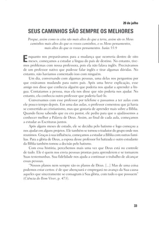 33
Designer
Editor
C.Q.
36920-MeditaçõesParaoPôrdoSol2018
Dep. Arte
Thays
20 de julho
SEUS CAMINHOS SÃO SEMPRE OS MELHORES
Porque, assim como os céus são mais altos do que a terra, assim são os Meus
caminhos mais altos do que os vossos caminhos, e os Meus pensamentos,
mais altos do que os vossos pensamentos. Isaías 55:9
Enquanto nos preparávamos para a mudança que ocorreria dentro de oito
meses, começamos a estudar a língua do país de destino. No entanto, tive-
mos problemas com nossa professora, pois ela não falava inglês. Precisávamos
de um professor nativo que pudesse falar inglês e tirar algumas dúvidas. No
entanto, não havíamos comentado isso com ninguém.
Um dia, conversando com algumas pessoas, uma delas nos perguntou por
que estávamos mudando para outro país. Após uma breve explicação, esse
amigo nos disse que conhecia alguém que poderia nos ajudar a aprender a lín-
gua. Contatamos a pessoa, mas ela nos disse que não poderia nos ajudar. No
entanto, ela conhecia outro professor que poderia fazê-lo.
Conversamos com esse professor por telefone e passamos a ter aulas com
ele pouco tempo depois. Em uma das aulas, o professor comentou que já havia
se convertido ao cristianismo, mas que gostaria de aprender mais sobre a Bíblia.
Quando ficou sabendo que eu era pastor, ele pediu para que o ajudássemos a
conhecer melhor a Palavra de Deus. Assim, ao final de cada aula, começamos
a estudar as Escrituras juntos.
Após alguns meses de estudo, ele se decidiu pelo batismo e logo começou a
nos ajudar em alguns projetos. Ele também se tornou o tradutor do grupo onde nos
reunimos. Graças à sua influência, começamos a estudar a Bíblia com outras famí-
lias. Para a glória de Deus, a esposa desse professor foi batizada e outro estudante
da Bíblia também tomou a decisão pelo batismo.
Com essa história, percebemos mais uma vez que Deus está no controle
de tudo. Ele é quem nos envia pessoas prontas para aprenderem e se tornarem
Suas testemunhas. Sua fidelidade nos ajuda a continuar o trabalho de alcançar
essas pessoas.
“Nossos planos nem sempre são os planos de Deus. [...] Mas de uma coisa
podemos estar certos: é de que abençoará e empregará no avanço da Sua causa
aqueles que sinceramente se consagram à Sua glória, com tudo o que possuem”
(Ciência do Bom Viver, p. 473).
 
