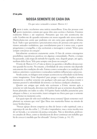 34
27 de julho
NOSSA SEMENTE DE CADA DIA
Eis que saiu o semeador a semear. Marcos 4:3
Ontem à noite, recebemos uma notícia maravilhosa. Uma das pessoas com
quem mantemos contato por quase dois anos aceitou o batismo. Estamos
realmente felizes e até surpresos. Pensamos que isso não aconteceria tão
cedo. Lembro-me de quando estávamos em nosso segundo mês nessa missão.
Matriculamo-nos assim que pudemos em um curso para aprender o idioma
local. Tudo o que queríamos e precisávamos estava ali: pessoas com quem cria-
ríamos amizades verdadeiras, que convidaríamos para ir à nossa casa, a quem
pregaríamos o evangelho, e elas aceitariam a mensagem e seriam “felizes para
sempre com Jesus no coração”.
Inicialmente aconteceu exatamente assim. O fato de sermos estrangeiros
possibilitou experiências positivas em algumas comunidades. Porém, o tempo
foi passando, cada etapa do método foi seguida, mas, daquele grupo, até agora,
nenhum deles ficou “feliz para sempre com Jesus no coração”.
O texto de Marcos 4:1 a 9 não se deteve às questões e detalhes desnecessá-
rios quando foi escrito. No entanto, a fertilidade de uma semente não depende
unicamente das condições do solo. Fatores como o semeador e as condições cli-
máticas anteriores e posteriores à semeadura também influenciam o processo.
Sendo assim, os milagres nem sempre acontecem na velocidade ou da forma
como imaginamos. Estar disponível para pregar o evangelho implica semear
diariamente a melhor semente em qualquer solo para que ela possa resistir o
máximo possível à infertilidade do terreno e às futuras condições climáticas.
Quanto aos amigos que ainda não aceitaram a Cristo, mesmo após a
semente ter sido lançada, devemos nos lembrar de que as sementes da parábola
foram plantadas em todos os solos. O Espírito Santo trabalha justamente para
adequar o clima e, se necessário, trazer estiagem ou chuva para que a semente
possa brotar no momento certo.
Em quais tipos de solo você trabalhou nessa semana? Quais sementes você
plantará na semana que vem? Que Deus nos mantenha firmes na missão de
nosso Senhor Jesus.
“Nossas igrejas devem cooperar na obra de lavrar o solo espiritual, com a
esperança de um dia ceifar. [...] O solo é improdutivo, mas a terra inculta tem
de ser lavrada, e as sementes da justiça semeadas. Não se detenham, professo-
res amados de Deus, como se duvidassem de dever continuar um trabalho que
há de crescer à medida que for efetuado” (Serviço Cristão, p. 14, 15).
 