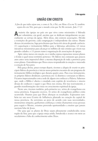 35
Designer
Editor
C.Q.
36920-MeditaçõesParaoPôrdoSol2018
Dep. Arte
Thays
3 de agosto
UNIÃO EM CRISTO
A fim de que todos sejam um; e como és Tu, ó Pai, em Mim e Eu em Ti, também
sejam eles em Nós; para que o mundo creia que Tu Me enviaste. João 17:21
Amaioria das igrejas no país em que sirvo como missionário é liderada
por voluntários; em geral, anciãos que se dedicam integralmente ou par-
cialmente ao serviço da igreja. Além disso, não existem associações. Devido
a restrições do governo, cada congregação é independente das outras. Diante
dessas circunstâncias, logo percebemos que havia três áreas de grande carência:
(1) capacitação e treinamento bíblico para a liderança adventista; (2) novas
iniciativas missionárias para alcançar os milhões de não cristãos que vivem nas
grandes cidades; e (3) passos rumo à organização de associações de igrejas.
Após vários meses em oração, eu e minha esposa expusemos nossos planos
à União à qual nosso território pertence. Os líderes nos contaram que poucos
anos antes seria impossível obter a mesma disposição de toda a província para
esses planos. Entendemos que Deus estava respondendo às orações e movendo
o coração de Seu povo.
Pela graça divina, pouco tempo depois, tivemos a alegria de reunir os prin-
cipais líderes da província e iniciar nosso primeiro encontro de um programa de
treinamento bíblico-teológico que duraria quatro anos. Para esse treinamento,
os próprios líderes dividiram a província em 12 distritos e enviaram os líderes.
Ficamos impressionados com a sede de alguns em conhecer a Palavra. Sabemos
que, onde a Bíblia é aberta e estudada com espírito de reverência e sincero
desejo de conhecer e seguir o que Deus nos ensina, Ele traz reavivamento, e
grandes transformações são vistas no crescimento espiritual da igreja.
Neste ano, tivemos também, pela primeira vez, séries de evangelismo em
nossa província. Enquanto escrevo, 16 séries de evangelismo público estão
ocorrendo. Oramos para que Deus abençoe os resultados. Esperamos tam-
bém ter um novo Centro de Influência plantado no coração da capital de
nossa província. Ao servirmos ao povo de acordo com suas necessidades,
mostrarmos simpatia, ganharmos confiança e então chamarmos essas pessoas
para seguir o Mestre, estamos provendo oportunidades a muitos que jamais
ouviram falar de Jesus.
Ore para que os planos de Deus sejam plenamente estabelecidos nesta
região da Ásia, para que a igreja esteja unida, fortalecida e avance em meio ao
secularismo e falta de conhecimento sobre Deus.
 
