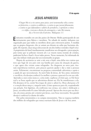 37
Designer
Editor
C.Q.
36920-MeditaçõesParaoPôrdoSol2018
Dep. Arte
Thays
17 de agosto
JESUS APARECEU
Chegar-Me-ei a vós outros para juízo; serei testemunha veloz contra
os feiticeiros, e contra os adúlteros, e contra os que juram falsamente,
e contra os que defraudam o salário do jornaleiro, e oprimem a viúva
e o órfão, e torcem o direito do estrangeiro, e não Me temem,
diz o Senhor dos Exércitos. Malaquias 3:5
Estávamos reunidos em um dos países do Oriente Médio participando de um
treinamento para líderes e membros. No sábado de manhã, tínhamos nos
organizado para que todos os membros deste país estivessem juntos. À medida
que os grupos chegavam, eles se uniam aos demais no salão que havíamos alu-
gado. De repente, duas moças desceram de um dos ônibus vestindo o hijab (véu).
A proprietária do hotel imediatamente manifestou seu desagrado e preocupação,
pois temia que se policiais viessem ali e as vissem numa reunião de cristãos,
poderiam fechar o hotel e levar todos presos. Nesse momento, fui informado de
que elas tinham vindo para dar seu testemunho ao grupo.
Depois de aceitarem se unir a nós sem o hijab, uma delas nos contou que
teve que fugir de seu país com sua família por causa da situação da guerra,
e que agora eles viviam como refugiados. Ao chegarem ao novo país, tive-
ram experiências terríveis, pois poucos querem ajudar e dar a mão a pessoas
assim. Felizmente, encontraram na pequena comunidade adventista o apoio e
a ajuda de que necessitavam. Ao ouvir falar de Jesus, de Seu amor, ministério
e sacrifício, ela desejou conhecê-Lo melhor e passou a procurá-Lo em sua vida.
Aprendeu a orar como nunca e, certa noite, suplicou a Cristo que, se Ele fosse
real e se fosse aquilo que os adventistas diziam ser, Ele Se manifestasse a ela.
Ela desejava vê-Lo, sentir Seu toque de amor e adorá-Lo. Deus abençoou a fé
e a oração dessa moça e, naquela noite, Cristo apareceu para ela, respondendo
sua petição. Em lágrimas, ela confessou sua crença, seu amor e dedicação a
Jesus, reconhecendo-O como Salvador pessoal. Apesar dos riscos por sua deci-
são, ela estava pronta até a morrer por Jesus, caso fosse necessário. Seu grande
desejo é confessá-Lo diante de todos.
Ore pelos missionários e os campos missionários. Não se esqueça também
dos milhões de refugiados que nunca ouviram falar de Jesus e de Seu amor.
 