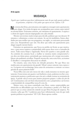 38
24 de agosto
MUDANÇA
Àquele que é poderoso para fazer infinitamente mais do que tudo quanto pedimos
ou pensamos, conforme o Seu poder que opera em nós. Efésios 3:20
No retorno das férias, precisávamos com urgência conseguir outro apartamento
para alugar. Um irmão da igreja nos acompanhou para vermos outro imóvel
no mesmo bairro. Estávamos ansiosos, até entrarmos no apartamento. A sujeira e
o cheiro de cigarro estavam impregnados em cada cômodo.
Mesmo sem termos muito tempo para decidir, pedimos que nos dessem 30
minutos e voltaríamos a entrar em contato. Ao sair da imobiliária, fomos abor-
dados por uma mulher que nos perguntou, em inglês, se estávamos procurando
uma casa. Respondemos que sim. Ela disse que tinha um apartamento para
alugar naquele mesmo bairro.
Entramos no apartamento, que ficava no prédio em frente ao que moráva-
mos, e para nossa surpresa a propriedade tinha quase duas vezes o tamanho do
nosso. Tudo estava limpo e organizado. Havia três quartos e uma grande sala.
Ao contrário do costume local, a mulher se mostrou muito compreensível e
nos deu um ótimo preço, permitindo que morássemos ali o tempo necessário.
Quase não podíamos acreditar. Naquele mesmo dia, uma sexta-feira, acertamos
os detalhes e conseguimos descansar no sábado.
No entanto, uma coisa havia me deixado pensativa: Por que Deus nos
mudou para um apartamento tão grande? Afinal, somos somente meu esposo e
eu. A resposta veio no domingo, horas antes de assinarmos o contrato: eu estava
grávida de nosso primeiro bebê!
Nosso filho está com sete meses de vida e ainda moramos no mesmo apar-
tamento. Como temos um quarto e um banheiro a mais, podemos receber cons-
tantemente pastores e professores que vêm até a cidade ensinar no seminário da
igreja. A grande sala já serviu para muitos pequenos grupos e cultos de pôr do
sol. Continuamos com um bom relacionamento com a proprietária e já tivemos
a oportunidade de compartilhar nossa fé com ela.
Muitas vezes, em nossa caminhada com Deus, somos surpreendidos por
obstáculos ou dificuldades que nos levam a desanimar e perder a fé. Pode até
parecer que as coisas saíram do controle ou que Deus foi pego de surpresa. No
entanto, saiba que Ele “é poderoso para fazer infinitamente mais do que tudo
quanto pedimos ou pensamos” (Ef 3:20). Basta apenas confiar.
 