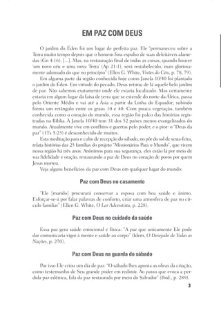 3
Designer
Editor
C.Q.
36920-MeditaçõesParaoPôrdoSol2018
Dep. Arte
Thays
EM PAZ COM DEUS
O jardim do Éden foi um lugar de perfeita paz. Ele “permaneceu sobre a
Terra muito tempo depois que o homem fora expulso de suas deleitáveis alame-
das (Gn 4:16). [...]. Mas, na restauração final de todas as coisas, quando houver
‘um novo céu e uma nova Terra’ (Ap 21:1), será restabelecido, mais gloriosa-
mente adornado do que no princípio” (Ellen G. White, Visões do Céu, p. 78, 79).
Em alguma parte da região conhecida hoje como Janela 10/40 foi plantado
o jardim do Éden. Em virtude do pecado, Deus retirou de lá aquele belo jardim
de paz. Não sabemos exatamente onde ele estaria localizado. Mas certamente
estaria em algum lugar da faixa de terra que se estende do norte da África, passa
pelo Oriente Médio e vai até a Ásia a partir da Linha do Equador; subindo
forma um retângulo entre os graus 10 e 40. Com pouca vegetação, também
conhecida como o coração do mundo, essa região foi palco das histórias regis-
tradas na Bíblia. A Janela 10/40 tem 31 dos 52 países menos evangelizados do
mundo. Atualmente vive em conflitos e guerras pelo poder, e o pior: o “Deus da
paz” (1Ts 5:23) é desconhecido de muitos.
Esta meditação para o culto de recepção do sábado, no pôr do sol de sexta-feira,
relata histórias das 25 famílias do projeto “Missionários Para o Mundo”, que vivem
nessa região há três anos. Anônimos para sua segurança, eles estão lá por meio de
sua fidelidade e oração, restaurando a paz de Deus no coração de povos por quem
Jesus morreu.
Veja alguns benefícios da paz com Deus em qualquer lugar do mundo:
Paz com Deus no casamento
“Ele [marido] procurará conservar a esposa com boa saúde e ânimo.
Esforçar-se-á por falar palavras de conforto, criar uma atmosfera de paz no cír-
culo familiar” (Ellen G. White, O Lar Adventista, p. 228).
Paz com Deus no cuidado da saúde
Essa paz gera saúde emocional e física: “A paz que unicamente Ele pode
dar comunicaria vigor à mente e saúde ao corpo” (Idem, O Desejado de Todas as
Nações, p. 270).
Paz com Deus na guarda do sábado
Por isso Ele criou um dia de paz: “O sábado lhes aponta as obras da criação,
como testemunho de Seu grande poder em redimir. Ao passo que evoca a per-
dida paz edênica, fala da paz restaurada por meio do Salvador” (Ibid., p. 289).
 