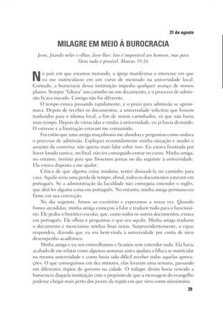 39
Designer
Editor
C.Q.
36920-MeditaçõesParaoPôrdoSol2018
Dep. Arte
Thays
31 de agosto
MILAGRE EM MEIO À BUROCRACIA
Jesus, fitando neles o olhar, disse-lhes: Isto é impossível aos homens, mas para
Deus tudo é possível. Mateus 19:26
No país em que estamos morando, a igreja manifestou o interesse em que
eu me matriculasse em um curso de mestrado na universidade local.
Contudo, a burocracia dessa instituição impedia qualquer avanço de nossos
planos. Sempre “faltava” um carimbo ou um documento, e o processo de admis-
são ficava travado. Comigo não foi diferente.
O tempo estava passando rapidamente, e o prazo para admissão se aproxi-
mava. Depois de receber os documentos, a universidade solicitou que fossem
traduzidos para o idioma local, a fim de serem carimbados, só que não havia
mais tempo. Depois de várias idas e vindas à universidade, eu já havia desistido.
O estresse e a frustração estavam me consumido.
Foi então que uma amiga muçulmana me abordou e perguntou como andava
o processo de admissão. Expliquei resumidamente minha situação e mudei o
assunto da conversa; não queria mais falar sobre isso. Eu estava frustrada por
haver lutado tanto e, no final, não ter conseguido entrar no curso. Minha amiga,
no entanto, insistiu para que fôssemos juntas no dia seguinte à universidade.
Ela estava disposta a me ajudar.
Cética de que alguma coisa mudaria, tentei dissuadi-la no caminho para
casa.Aquilo seria uma perda de tempo; afinal, todos os documentos estavam em
português. Se a administração da faculdade não conseguia entender o inglês,
que dirá ler alguma coisa em português. No entanto, minha amiga permaneceu
firme em sua convicção.
No dia seguinte, fomos ao escritório e esperamos a nossa vez. Quando
fomos atendidas, minha amiga começou a falar e traduzir tudo para o funcioná-
rio. Ele pediu o histórico escolar, que, como todos os outros documentos, estava
em português. Ele olhou e perguntou o que era aquilo. Minha amiga traduziu
o documento e mencionou minhas boas notas. Surpreendentemente, o rapaz
respondeu, dizendo que eu era bem-vinda à universidade por conta de meu
desempenho acadêmico.
Minha amiga e eu nos entreolhamos e ficamos sem entender nada. Ela havia
acabado de me relatar como algumas semanas antes ajudara a filha a se matricular
na mesma universidade e como havia sido difícil receber todas aquelas aprova-
ções. O que conseguimos em dez minutos, elas levaram uma semana, passando
em diferentes órgãos do governo na cidade. O milagre divino havia vencido a
burocracia daquela instituição com o propósito de que a mensagem do evangelho
pudesse chegar mais perto dos jovens da região em que sirvo como missionária.
 